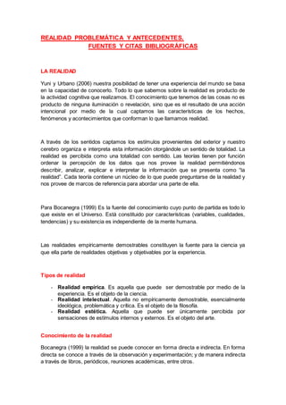 REALIDAD PROBLEMÁTICA Y ANTECEDENTES.
FUENTES Y CITAS BIBLIOGRÁFICAS
LA REALIDAD
Yuni y Urbano (2006) nuestra posibilidad de tener una experiencia del mundo se basa
en la capacidad de conocerlo. Todo lo que sabemos sobre la realidad es producto de
la actividad cognitiva que realizamos. El conocimiento que tenemos de las cosas no es
producto de ninguna iluminación o revelación, sino que es el resultado de una acción
intencional por medio de la cual captamos las características de los hechos,
fenómenos y acontecimientos que conforman lo que llamamos realidad.
A través de los sentidos captamos los estímulos provenientes del exterior y nuestro
cerebro organiza e interpreta esta información otorgándole un sentido de totalidad. La
realidad es percibida como una totalidad con sentido. Las teorías tienen por función
ordenar la percepción de los datos que nos provee la realidad permitiéndonos
describir, analizar, explicar e interpretar la información que se presenta como “la
realidad”. Cada teoría contiene un núcleo de lo que puede preguntarse de la realidad y
nos provee de marcos de referencia para abordar una parte de ella.
Para Bocanegra (1999) Es la fuente del conocimiento cuyo punto de partida es todo lo
que existe en el Universo. Está constituido por características (variables, cualidades,
tendencias) y su existencia es independiente de la mente humana.
Las realidades empíricamente demostrables constituyen la fuente para la ciencia ya
que ella parte de realidades objetivas y objetivables por la experiencia.
Tipos de realidad
- Realidad empírica. Es aquella que puede ser demostrable por medio de la
experiencia. Es el objeto de la ciencia.
- Realidad intelectual. Aquella no empíricamente demostrable, esencialmente
ideológica, problemática y crítica. Es el objeto de la filosofía.
- Realidad estética. Aquella que puede ser únicamente percibida por
sensaciones de estímulos internos y externos. Es el objeto del arte.
Conocimiento de la realidad
Bocanegra (1999) la realidad se puede conocer en forma directa e indirecta. En forma
directa se conoce a través de la observación y experimentación; y de manera indirecta
a través de libros, periódicos, reuniones académicas, entre otros.
 