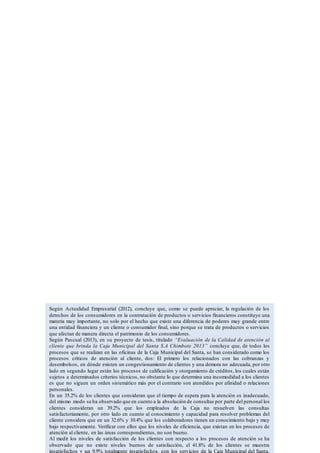 Según Actualidad Empresarial (2012), concluye que, como se puede apreciar, la regulación de los
derechos de los consumidores en la contratación de productos o servicios financieros constituye una
materia muy importante, no solo por el hecho que existe una diferencia de poderes muy grande entre
una entidad financiera y un cliente o consumidor final, sino porque se trata de productos o servicios
que afectan de manera directa el patrimonio de los consumidores.
Según Pascual (2013), en su proyecto de tesis, titulado “Evaluación de la Calidad de atención al
cliente que brinda la Caja Municipal del Santa S.A Chimbote 2013” concluye que, de todos los
procesos que se realizan en las oficinas de la Caja Municipal del Santa, se han considerado como los
procesos críticos de atención al cliente, dos: El primero los relacionados con las cobranzas y
desembolsos, en dónde existen un congestionamiento de clientes y una demora no adecuada, por otro
lado en segundo lugar están los procesos de calificación y otorgamiento de créditos, los cuales están
sujetos a determinados criterios técnicos, no obstante lo que determina una incomodidad a los clientes
es que no siguen un orden sistemático más por el contrario son atendidos por afinidad o relaciones
personales.
En un 35.2% de los clientes que consideran que el tiempo de espera para la atención es inadecuado,
del mismo modo se ha observado que en cuento a la absolución de consultas por parte del personal los
clientes consideran un 39.2% que los empleados de la Caja no resuelven las consultas
satisfactoriamente, por otro lado en cuanto al conocimiento y capacidad para resolver problemas del
cliente considera que en un 32.6% y 10.4% que los colaboradores tienen un conocimiento bajo y muy
bajo respectivamente. Verificar con ellos que los niveles de eficiencia, que existan en los procesos de
atención al cliente, en las áreas correspondientes, no son bueno.
Al medir los niveles de satisfacción de los clientes con respecto a los procesos de atención se ha
observado que no existe niveles buenos de satisfacción, el 41.8% de los clientes se muestra
insatisfechos y un 9.9% totalmente insatisfechos, con los servicios de la Caja Municipal del Santa.
 
