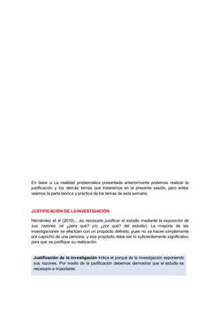 En base a La realidad problemática presentada anteriormente podemos realizar la
justificación y los demás temas que trataremos en la presente sesión, pero antes
veamos la parte teórica y práctica de los temas de esta semana.
JUSTIFICACIÓN DE LAINVESTIGACIÓN
Hernández et al (2010)….es necesario justificar el estudio mediante la exposición de
sus razones (el ¿para qué? y/o ¿por qué? del estudio). La mayoría de las
investigaciones se efectúan con un propósito definido, pues no se hacen simplemente
por capricho de una persona, y ese propósito debe ser lo suficientemente significativo
para que se justifique su realización.
Justificación de la investigación Indica el porqué de la investigación exponiendo
sus razones. Por medio de la justificación debemos demostrar que el estudio es
necesario e importante.
 