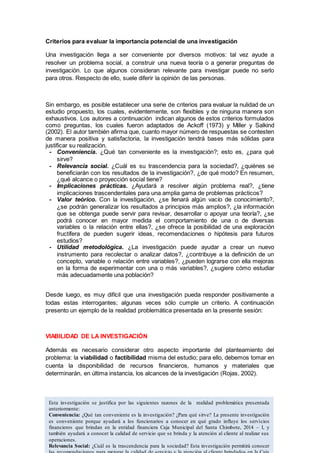 Criterios para evaluar la importancia potencial de una investigación
Una investigación llega a ser conveniente por diversos motivos: tal vez ayude a
resolver un problema social, a construir una nueva teoría o a generar preguntas de
investigación. Lo que algunos consideran relevante para investigar puede no serlo
para otros. Respecto de ello, suele diferir la opinión de las personas.
Sin embargo, es posible establecer una serie de criterios para evaluar la nulidad de un
estudio propuesto, los cuales, evidentemente, son flexibles y de ninguna manera son
exhaustivos. Los autores a continuación indican algunos de estos criterios formulados
como preguntas, los cuales fueron adaptados de Ackoff (1973) y Miller y Salkind
(2002). El autor también afirma que, cuanto mayor número de respuestas se contesten
de manera positiva y satisfactoria, la investigación tendrá bases más sólidas para
justificar su realización.
- Conveniencia. ¿Qué tan conveniente es la investigación?; esto es, ¿para qué
sirve?
- Relevancia social. ¿Cuál es su trascendencia para la sociedad?, ¿quiénes se
beneficiarán con los resultados de la investigación?, ¿de qué modo? En resumen,
¿qué alcance o proyección social tiene?
- Implicaciones prácticas. ¿Ayudará a resolver algún problema real?, ¿tiene
implicaciones trascendentales para una amplia gama de problemas prácticos?
- Valor teórico. Con la investigación, ¿se llenará algún vacío de conocimiento?,
¿se podrán generalizar los resultados a principios más amplios?, ¿la información
que se obtenga puede servir para revisar, desarrollar o apoyar una teoría?, ¿se
podrá conocer en mayor medida el comportamiento de una o de diversas
variables o la relación entre ellas?, ¿se ofrece la posibilidad de una exploración
fructífera de pueden sugerir ideas, recomendaciones o hipótesis para futuros
estudios?
- Utilidad metodológica. ¿La investigación puede ayudar a crear un nuevo
instrumento para recolectar o analizar datos?, ¿contribuye a la definición de un
concepto, variable o relación entre variables?, ¿pueden lograrse con ella mejoras
en la forma de experimentar con una o más variables?, ¿sugiere cómo estudiar
más adecuadamente una población?
Desde luego, es muy difícil que una investigación pueda responder positivamente a
todas estas interrogantes; algunas veces sólo cumple un criterio. A continuación
presento un ejemplo de la realidad problemática presentada en la presente sesión:
VIABILIDAD DE LA INVESTIGACIÓN
Además es necesario considerar otro aspecto importante del planteamiento del
problema: la viabilidad o factibilidad misma del estudio; para ello, debemos tomar en
cuenta la disponibilidad de recursos financieros, humanos y materiales que
determinarán, en última instancia, los alcances de la investigación (Rojas, 2002).
Esta investigación se justifica por las siguientes razones de la realidad problemática presentada
anteriormente:
Conveniencia: ¿Qué tan conveniente es la investigación? ¿Para qué sirve? La presente investigación
es conveniente porque ayudará a los funcionarios a conocer en qué grado influye los servicios
financieros que brindan en la entidad financiera Caja Municipal del Santa Chimbote, 2014 – I, y
también ayudará a conocer la calidad de servicio que se brinda y la atención al cliente al realizar sus
operaciones.
Relevancia Social: ¿Cuál es la trascendencia para la sociedad? Esta investigación permitirá conocer
 