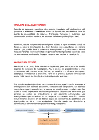 VIABILIDAD DE LA INVESTIGACIÓN
Además es necesario considerar otro aspecto importante del planteamiento del
problema: la viabilidad o factibilidad misma del estudio; para ello, debemos tomar en
cuenta la disponibilidad de recursos financieros, humanos y materiales que
determinarán, en última instancia, los alcances de la investigación (Rojas, 2002).
Asimismo, resulta indispensable que tengamos acceso al lugar o contexto donde se
llevará a cabo la investigación. Es decir, tenemos que preguntarnos de manera
realista: ¿es posible llevar a cabo esta investigación? y ¿cuánto tiempo tomará
realizarla? Dichos cuestionamientos son particularmente importantes cuando se sabe
de antemano que se dispondrá de pocos recursos para efectuar la investigación.
ALCANCE DEL ESTUDIO
Hernández et al (2010) Esta reflexión es importante, pues del alcance del estudio
depende la estrategia de investigación. Así, el diseño, los procedimientos y otros
componentes del proceso serán distintos en estudios con alcance exploratorio,
descriptivo, correlacional o explicativo. Pero en la práctica, cualquier investigación
puede incluir elementos de más de uno de estos cuatro alcances.
Los estudios exploratorios sirven para preparar el terreno y por lo común anteceden a
investigaciones con alcances descriptivos, correlacionales o explicativos. Los estudios
descriptivos —por lo general— son la base de las investigaciones correlacionales, las
cuales a su vez proporcionan información para llevar a cabo estudios explicativos que
generan un sentido de entendimiento y son altamente estructurados. Las
investigaciones que se realizan en un campo de conocimiento específico pueden
incluir diferentes alcances en las distintas etapas de su desarrollo. Es posible que una
investigación se inicie como exploratoria, después puede ser descriptiva y
correlacional, y terminar como explicativa ver la figura siguiente.
Investigación descriptiva
Investigación exploratoria
Por lo general, antecede a
las demás investigaciones
Investigación explicativaInvestigación correlacional
 