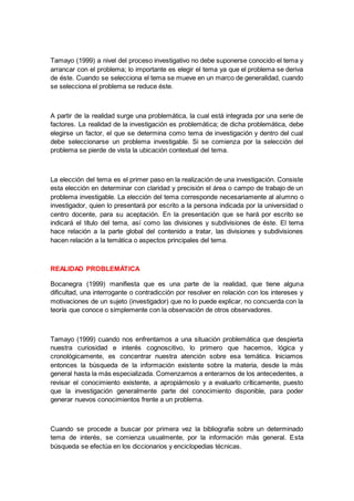 Tamayo (1999) a nivel del proceso investigativo no debe suponerse conocido el tema y
arrancar con el problema; lo importante es elegir el tema ya que el problema se deriva
de éste. Cuando se selecciona el tema se mueve en un marco de generalidad, cuando
se selecciona el problema se reduce éste.
A partir de la realidad surge una problemática, la cual está integrada por una serie de
factores. La realidad de la investigación es problemática; de dicha problemática, debe
elegirse un factor, el que se determina como tema de investigación y dentro del cual
debe seleccionarse un problema investigable. Si se comienza por la selección del
problema se pierde de vista la ubicación contextual del tema.
La elección del tema es el primer paso en la realización de una investigación. Consiste
esta elección en determinar con claridad y precisión el área o campo de trabajo de un
problema investigable. La elección del tema corresponde necesariamente al alumno o
investigador, quien lo presentará por escrito a la persona indicada por la universidad o
centro docente, para su aceptación. En la presentación que se hará por escrito se
indicará el título del tema, así como las divisiones y subdivisiones de éste. El tema
hace relación a la parte global del contenido a tratar, las divisiones y subdivisiones
hacen relación a la temática o aspectos principales del tema.
REALIDAD PROBLEMÁTICA
Bocanegra (1999) manifiesta que es una parte de la realidad, que tiene alguna
dificultad, una interrogante o contradicción por resolver en relación con los intereses y
motivaciones de un sujeto (investigador) que no lo puede explicar, no concuerda con la
teoría que conoce o simplemente con la observación de otros observadores.
Tamayo (1999) cuando nos enfrentamos a una situación problemática que despierta
nuestra curiosidad e interés cognoscitivo, lo primero que hacemos, lógica y
cronológicamente, es concentrar nuestra atención sobre esa temática. Iniciamos
entonces la búsqueda de la información existente sobre la materia, desde la más
general hasta la más especializada. Comenzamos a enterarnos de los antecedentes, a
revisar el conocimiento existente, a apropiárnoslo y a evaluarlo críticamente, puesto
que la investigación generalmente parte del conocimiento disponible, para poder
generar nuevos conocimientos frente a un problema.
Cuando se procede a buscar por primera vez la bibliografía sobre un determinado
tema de interés, se comienza usualmente, por la información más general. Esta
búsqueda se efectúa en los diccionarios y enciclopedias técnicas.
 