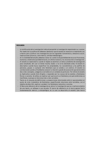 RESUMEN
- La Justificación dela investigación indicael porquéde la investigación exponiendo sus razones.
Por medio de la justificación debemos demostrar que el estudio es necesario e importante. Los
criterios para justificar una investigación son los siguientes: Conveniencia, relevancia social,
Implicaciones prácticas, valor teórico, utilidad metodológica.
- En la viabilidad del estudio;debemos tomar en cuenta la disponibilidad derecursos financieros,
humanos y materiales que determinarán, en última instancia, los alcances de la investigación.
- El estudio es exploratorio cuando el objeto es examinar un tema o problema de investigación
poco estudiado, del cual se tienen muchas dudas o no se ha abordado antes. El estudio es
descriptivo cuando busca especificar las propiedades, las características y los perfiles de
personas, grupos o cualquier otro fenómeno que se someta a un análisis. El estudio es
correlacional cuando su finalidad es conocer la relación o grado de asociación que existe entre
dos o más conceptos, categorías o variables en un contexto en particular. Por último el estudio
es Explicativo cuando Está dirigido a responder por las causas de los eventos y fenómenos
físicos o sociales. Se enfoca en explicar por qué ocurre un fenómeno y en qué condiciones se
manifiesta, o porque se relacionan dos o más variables.
- Teoría es el conjunto de definiciones y proposiciones relacionadas entre sí, que presentan un
punto de vista sistemático de fenómenos, especificando relaciones entre variables, con el
objetivo de describir, explicar y predecir los fenómenos naturales o sociales.
- El Marco de referencia de la investigación es ubicar la investigación que va a realizarse dentro
de una teoría, un enfoque o una escuela. El marco de referencia es el marco general de la
fundamentación teórica y antropológica en la cual se desarrolla el estudio. Este marco
comprende: El marco filosófico-antropológico (opcional),El marco teórico y otros marcos (legal,
histórico, etcétera).
 