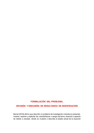 FORMULACIÓN DEL PROBLEMA,
DIFUSIÓN Y DISCUSIÓN DE RESULTADOS DE INVESTIGACIÓN
Bernal (2010) afirma que describir un problema de investigación consiste en presentar,
mostrar, exponer y explicitar las características o rasgos del tema, situación o aspecto
de interés a estudiar, dónde se muestre o describa el estado actual de la situación
 