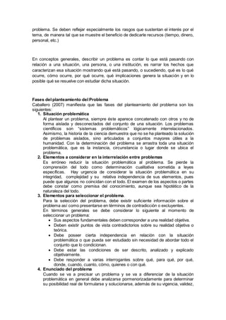 problema. Se deben reflejar especialmente los rasgos que sustentan el interés por el
tema, de manera tal que se muestre el beneficio de dedicarle recursos (tiempo, dinero,
personal, etc.)
En conceptos generales, describir un problema es contar lo que está pasando con
relación a una situación, una persona, o una institución, es narrar los hechos que
caracterizan esa situación mostrando qué está pasando, o sucediendo, qué es lo qué
ocurre, cómo ocurre, por qué ocurre, qué implicaciones genera la situación y en lo
posible qué se resuelve con estudiar dicha situación.
Fases del planteamiento del Problema
Caballero (2007) manifiesta que las fases del planteamiento del problema son los
siguientes:
1. Situación problemática
Al plantear un problema, siempre éste aparece concatenado con otros y no de
forma aislada y desconectados del conjunto de una situación. Los problemas
científicos son “sistemas problemáticos” lógicamente interrelacionados.
Asimismo, la historia de la ciencia demuestra que no se ha planteado la solución
de problemas aislados, sino articulados a conjuntos mayores útiles a la
humanidad. Con la determinación del problema se arrastra toda una situación
problemática, que es la instancia, circunstancia o lugar donde se ubica el
problema.
2. Elementos a considerar en la interrelación entre problemas
Es erróneo reducir la situación problemática al problema. Se pierde la
comprensión del todo como determinación cualitativa sometida a leyes
específicas. Hay urgencia de considerar la situación problemática en su
integridad, complejidad y su relativa independencia de sus elementos, pues
puede que algunos no coincidan con el todo. El examen de los aspectos o partes
debe constar como premisa del conocimiento, aunque sea hipotético de la
naturaleza del todo.
3. Elementos para seleccionar el problema.
Para la selección del problema, debe existir suficiente información sobre el
problema así como presentarse en términos de contradicción o excluyentes.
En términos generales se debe considerar lo siguiente al momento de
seleccionar un problema:
 Sus aspectos fundamentales deben corresponder a una realidad objetiva.
 Deben existir puntos de vista contradictorios sobre su realidad objetiva o
teórica.
 Debe poseer cierta independencia en relación con la situación
problemática o que pueda ser estudiado sin necesidad de abordar todo el
conjunto que lo condicionan.
 Debe estar las condiciones de ser descrito, analizado y explicado
objetivamente.
 Debe responder a varias interrogantes sobre qué, para qué, por qué,
donde, cuando, cuanto, cómo, quienes o con qué.
4. Enunciado del problema
Cuando se va a precisar un problema y se va a diferenciar de la situación
problemática en general debe analizarse pormenorizadamente para determinar
su posibilidad real de formularse y solucionarse, además de su vigencia, validez,
 