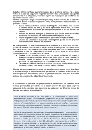 Caballero (2007) manifiesta que la formulación de un problema científico no se debe
reducir a un acto de preguntar y responder simplemente a una cuestión. No depende
simplemente de la inteligencia, intuición o ingenio del investigador. La cuestión no es
de sencilla habilidad técnica.
Plantear un problema exige conocimiento profundo y multidisciplinario. Es la fase más
importante de una investigación (Briones, 1982). Para plantearse adecuadamente un
problema se debe:
 Buscar y analizar la mayor cantidad de bibliografía sobre el tema para conocer
el llamado “estado del arte” y así evitar repeticiones innecesarias, así como
poseer elementos suficientes que justifiquen emprender el estudio del tema en
cuestión.
 Analizar las distintas analogías y diferencias que existen entre las distintas
teorías que han abordado con anterioridad el tema objeto de estudio.
 Valorar las posibilidades y limitaciones de los distintos métodos a utilizar.
 Enjuiciar las variantes de supuestos e interrogantes que se pueden proponer
para la formulación definitiva del problema.
En otras palabras, “El buen planteamiento de un problema es la mitad de la solución”
por eso no se debe formular al inicio del proceso de la investigación sino solo cuando
esta ha alcanzado cierto nivel de maduración y se posee la información necesaria para
cuestionarse el nivel de conocimientos existentes sobre un tema. No es lo mismo
planteamiento que formulación de un problema:
 Plantear un problema es exponer o proponer temas, problemas, dificultades o
aspectos que pueden contribuir a la solución de los mismos, con la intención de
describir, señalar o analizar la mayor parte de las instancias que deben
atenderse y son necesarias para la formulación del problema.
 Formular un problema consiste en enunciar de manera precisa y concreta los
elementos que lo constituyen y forman su contenido básico.
El autor afirma que podemos decir que plantear el problema es una forma de enfocar
la solución si llegar a obtenerla mientras que formular el problema es expresarlo en
términos precisos, mediante una fórmula. El planteamiento toma en cuenta de manera
sintética los conocimientos adquiridos anteriormente.
A continuación se presenta un ejemplo sobre el planteamiento del problema de la
realidad problemática presentada en la sesión anterior. El lector debe seguir la
secuencia de los ejemplos para determinar su problema y las diferentes formas de
formular su problema de investigación:
Según El Decreto Legislativo Nº 1045, que aprobó la Ley Complementaria de Protección al
Consumidor (2005), define a los Consumidores o usuarios como “las personas naturales que, en la
adquisición,uso o disfrute de un bien o contratación de un servicio, actúan en un ámbito ajeno a una
actividad empresarial o profesional y, excepcionalmente,a los microempresarios que evidencien una
situación de asimetría informativa con el proveedor respecto de aquellos productos o servicio s no
relacionados con el giro propio del negocio. La presente Ley protege al consumidor que actúa en el
mercado con diligencia ordinaria, de acuerdo a las circunstancias”.
Resulta de interés analizar la alta, continúa y ascendente cantidad de quejas y denuncias contra
servicios bancarios y financieros recibidas por Indecopi. En efecto, la carga de denuncias recibida
por la Comisión de Protección al Consumidor es actualmente muy alta. De acuerdo a los Boletines
Estadísticos emitidos por la Gerencia de Estudios Económicos de Indecopi, la Comisión de
Protección al Consumidor recibió en el año 2011, 2012, 2013 hasta la actualidad. En las Oficinas
Regionales de Indecopi (ubicadas en las regiones de Piura, La Libertad, Arequipa, Lambayeque,
Cusco, Loreto, Puno, Cajamarca, Tacna, Junín, Ica, San Martín y Ancash) los servicios bancarios y
financieros es en la actividad con mayor cantidad de denuncias:
 