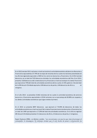 En el 2012 existen 9311 reclamos a nivel nacional en la actividad económica deServicios Bancarios y
Financieros equivalentea 37.79% de los tipos de reclamos de los cuales losreclamos presentados en
las oficinasregionales equivalen a 5003 en los servicios bancarios y financieros. En el 2012 existen
denuncias en un total de 7529 denuncias de todas las actividades económicas del País, En el 2012,
presenta 1328 denuncias del sistema bancario y financiero a nivel nacional por el sistema financiero
que equivaleal 70%del total de actividades económicasdelos cuales el 23% apelaron. De este total
de la ORI Ancash-Chimbote equivalea 100 denuncias de parte y 140 denuncias de oficio y e1
reingreso.
En el año 2013 se presentan 31362 reclamos de los cuales la actividad económica de servicios
bancarios y financieros equivalente a 12534 reclamos con un porcentaje de 30.08% con respecto a
las demás actividades económicas que sigue siendo el primero.
En el 2013 se presenta 8097 denuncias que equivale al 74.09% de denuncias de todas las
actividades económicasa nivel nacional.Del sistema financiero (serviciosbancarios y financieros) es
un total de 1400 que equivale a 17.29% del total de actividades económicas. En la oficina regional
ORI Ancash-Chimbote presentan 51 denuncias de oficio, 23 denuncias de parte y 2 reingresos.
Según Espinoza (2006), en idéntico sentido, “nos encontramos con una ley que, lejos de proteger al
consumidor, lo desampara. No debemos olvidar que el solo hecho de poner a disposición los
formularios contractuales, utilizar la letra con una dimensión mayor y, que se establezca que los
términos contractuales deben ser formulados de una manera clara que permitan su fácil
entendimiento no solucionan el verdadero problema del consumidor: su imposibilidad de enfrentarse
al excesivo ius variandi que esta ley permite al proveedor de servicios en el sistema financiero”.
Como podemos apreciar los derechos de los consumidores en la contratación de productos o servicios
financieros es un problema muy importante, no solo por el hecho de que existe diferencia de poderes
muy grande entre una entidad financiera y un cliente o consumidor final, sino porque son productos o
servicios que afectan de manera directa el patrimonio de los consumidores y/o empresarios.
 