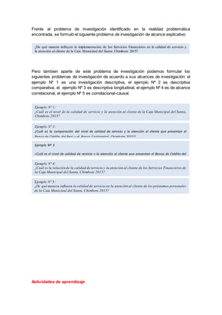 Frente al problema de investigación identificado en la realidad problemática
encontrada, se formuló el siguiente problema de investigación de alcance explicativo:
Pero tambien aparte de este problema de investigación podemos formular los
siguientes problemas de investigación de acuerdo a sus alcances de investigación: el
ejemplo Nº 1 es una investigación descriptiva, el ejemplo Nº 2 es descriptiva
comparativa, el ejemplo Nº 3 es descriptiva longitudinal, el ejemplo Nº 4 es de alcance
correlacional, el ejemplo Nº 5 es correlacional-causal.
Actividades de aprendizaje
¿De qué manera influyen la implementación de los Servicios Financieros en la calidad de servicio y
la atención al cliente de la Caja Municipal del Santa, Chimbote 2015?
Ejemplo Nº 1:
¿Cuál es el nivel de la calidad de servicio y la atención al cliente de la Caja Municipal del Santa,
Chimbote 2015?
Ejemplo Nº 3
¿Cuál es el nivel de calidad de servicio y la atención al cliente que presentan el Banco de Crédito del
Perú y el Banco Continental, Chimbote 2015-2017?
Ejemplo Nº 5:
¿De qué manera influyen la calidad de servicio en la atención al cliente de los préstamos personales
de la Caja Municipal del Santa, Chimbote 2015?
Ejemplo Nº 4:
¿Cuál es la relación de la calidad de servicio y la atención al cliente de los Servicios Financieros de
la Caja Municipal del Santa, Chimbote 2015?
Ejemplo Nº 2:
¿Cuál es la comparación del nivel de calidad de servicio y la atención al cliente que presentan el
Banco de Crédito del Perú y el Banco Continental, Chimbote 2015?
 