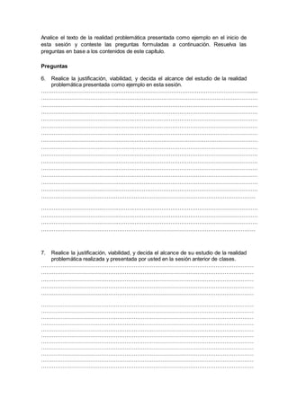Analice el texto de la realidad problemática presentada como ejemplo en el inicio de
esta sesión y conteste las preguntas formuladas a continuación. Resuelva las
preguntas en base a los contenidos de este capítulo.
Preguntas
6. Realice la justificación, viabilidad, y decida el alcance del estudio de la realidad
problemática presentada como ejemplo en esta sesión.
…………………………………………………………………………………………………….......
……………………………………………………………………………………………….…………
…………………………………………………………………………………………………………
…………………………………………………………………………………………………………
…………………………………………………………………………………………………………
…………………………………………………………………………………………………………
…………………………………………………………………………………………………………
…………………………………………………………………………………….……………………
…………………………………………………………………………………………………………
…………………………………………………………………………………………………………
…………………………………………………………………………………………………………
…………………………………………………………………………………………………………
…………………………………………………………………………………………………………
…………………………………………………………………………………………………………
…………………………………………………………………………………………………………
……………………………………………………………………………………………………….
…………………………………………………………………………………………………………
…………………………………………………………………………………………………………
…………………………………………………………………………………………………………
……………………………………………………………………………………………………….
7. Realice la justificación, viabilidad, y decida el alcance de su estudio de la realidad
problemática realizada y presentada por usted en la sesión anterior de clases.
………………………………………………………………………………………………………
………………………………………………………………………………………………………
………………………………………………………………………………………………………
………………………………………………………………………………………………………
………………………………………………………………………………………………………
………………………………………………………………………………………………………
………………………………………………………………………………………………………
………………………………………………………………………………………………………
………………………………………………………………………………………………………
………………………………………………………………………………………………………
………………………………………………………………………………………………………
………………………………………………………………………………………………………
………………………………………………………………………………………………………
………………………………………………………………………………………………………
………………………………………………………………………………………………………
………………………………………………………………………………………………………
 