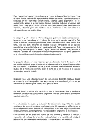 Ellos proporcionan un conocimiento general, que es indispensable adquirir cuando no
se tiene, porque presenta los tópicos sobresalientes del tema y permite concentrar la
búsqueda en los elementos fundamentales. Muchas veces disponemos de ese
conocimiento gracias a la información básica; entonces podemos ahorrarnos este
primer paso. Luego se procede a ubicar las principales publicaciones sobre el tema en
mención, utilizando para ello palabras claves, referentes a los elementos más
sobresalientes de esa problemática.
La búsqueda y selección de la información puede igualmente efectuarse recurriendo a
la comunicación con colegas conocedores del tema, o a la consulta a expertos. Esta
forma es muchas veces de gran utilidad, particularmente cuando se es neófito en el
tema, pero tiene como limitantes los posibles «sesgos» introducidos por los expertos
consultados, y la posible falta de un cubrimiento total. Estos riesgos dependen de la
calidad o grado de experiencia de los colegas consultados. Pero en cualquier caso, la
consulta a expertos es un excelente método complementario de búsqueda y selección
de la información o conocimiento disponibles sobre la materia.
La pregunta básica, que nos hacemos persistentemente durante la revisión de la
información existente sobre el tema, es si ella responde a la situación problemática
que nos inquieta. La pregunta básica, que nos hacemos persistentemente durante la
revisión de la información existente sobre el tema, es si ella responde a la situación
problemática que nos inquieta.
No pocas veces una exhausta revisión del conocimiento disponible nos hace desistir
de emprender una investigación, pues encontramos que otros investigadores se nos
adelantaron en el hallazgo de la respuesta que buscamos.
Por este motivo se afirma, con plena razón, que la primera función de la revisión del
estado de desarrollo del conocimiento disponible, consiste precisamente en evitarnos
repeticiones inútiles.
Todo el proceso de revisión y evaluación del conocimiento disponible debe quedar
consignado de una manera clara en el documento del proyecto, de tal forma que el
lector del proyecto pueda efectuar las verificaciones que a bien tenga y convencerse,
consecuentemente, de la importancia y la necesidad de emprender la investigación.
Consideramos que no existe una norma fija para efectuar y presentar la revisión y
evaluación del «estado del arte», los «antecedentes» o la «revisión del estado de
desarrollo de los conocimientos existentes», como a veces se les denomina.
 
