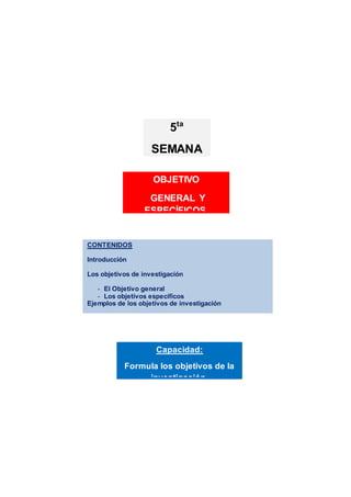 CONTENIDOS
Introducción
Los objetivos de investigación
- El Objetivo general
- Los objetivos específicos
Ejemplos de los objetivos de investigación
Actividades de aprendizaje
Resumen
Referencias bibliográficasCapacidad:
Formula los objetivos de la
investigación.
OBJETIVO
GENERAL Y
ESPECÍFICOS.
5ta
SEMANA
 