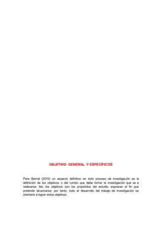OBJETIVO GENERAL Y ESPECÍFICOS
Para Bernal (2010) un aspecto definitivo en todo proceso de investigación es la
definición de los objetivos o del rumbo que debe tomar la investigación que va a
realizarse. Así, los objetivos son los propósitos del estudio, expresan el fin que
pretende alcanzarse; por tanto, todo el desarrollo del trabajo de investigación se
orientará a lograr estos objetivos.
 