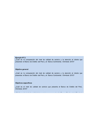Ejemplo Nº 2:
¿Cuál es la comparación del nivel de calidad de servicio y la atención al cliente que
presentan el Banco de Crédito del Perú y el Banco Continental, Chimbote 2015?
Objetivo general
¿Cuál es la comparación del nivel de calidad de servicio y la atención al cliente que
presentan el Banco de Crédito del Perú y el Banco Continental, Chimbote 2015?
Objetivos especificos
¿Cuál es el nivel de calidad de servicio que presenta el Banco de Crédito del Perú,
Chimbote 2015?
¿Cuál es el nivel de calidad de servicio que presenta el Banco Continental, Chimbote
2015?
¿Cuál es el nivel de la atención al cliente que presenta el Banco de Crédito del Perú,
Chimbote 2015?
¿Cuál es el nivel de la atención al cliente que presentan el Banco de Crédito del Perú y el
Banco Continental, Chimbote 2015?
¿Comparar el nivel de calidad de servicio que presentan el Banco de Crédito del Perú y el
Banco Continental, Chimbote 2015?
 