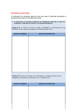Actividades de aprendizaje
A continuación se presentan ejercicios para que usted lo desarrolle escribiendo la
respuesta de acuerdo a lo solicitado por el autor:
a. A continuación se presentan problemas de investigación, desarrolle la matriz de
consistencia respectiva de acuerdo a los ejemplos planteados.
Problema Nº 1: ¿Cuál es el acceso al crédito, la rentabilidad y el financiamiento de las
MYPES en el rubro comercio de abarrotes en Chimbote periodo 2015?
OBJETIVO GENERAL OBJETIVOS ESPECÍFICOS
Problema Nº 2: ¿Cuál es la relación en el clima laboral y la calidad de servicio de los
trabajadores de la empresa el americano E.I.R.L. Chimbote 2014?
OBJETIVO GENERAL OBJETIVOS ESPECÍFICOS
 