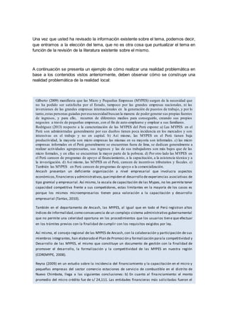 Una vez que usted ha revisado la información existente sobre el tema, podemos decir,
que entramos a la elección del tema, que no es otra cosa que puntualizar el tema en
función de la revisión de la literatura existente sobre el mismo.
A continuación se presenta un ejemplo de cómo realizar una realidad problemática en
base a los contenidos vistos anteriormente, deben observar cómo se construye una
realidad problemática de la realidad local:
Gilberto (2009) manifiesta que las Micro y Pequeñas Empresas (MYPES) surgen de la necesidad que
no ha podido ser satisfecha por el Estado, tampoco por las grandes empresas nacionales, ni las
inversiones de las grandes empresas internacionales en la generación de puestos de trabajo, y por lo
tanto,estas personas guiadas poresa necesidad buscan la manera de poder generar sus propias fuentes
de ingresos, y para ello, recurren de diferentes medios para conseguirlo, creando sus propios
negocios a través de pequeñas empresas, con el fin de auto-emplearse y emplear a sus familiares.
Rodríguez (2013) respecto a la caracterización de las MYPES del Perú expone: a) Las MYPES en el
Perú son administradas generalmente por sus dueños tienen poca incidencia en los mercados y son
intensivas en el trabajo y no en capital. b) Así mismo, las MYPES en el Perú tienen baja
productividad, la mayoría son micro empresas las mismas en su mayoría son informales. c) las micro
empresas informales en el Perú generalmente se encuentran fuera de lima, se dedican generalmente a
realizar actividades agropecuarias, sus ingresos y las de sus trabajadores son más bajos que de las
micro formales, y en ellas se encuentran la mayor parte de la pobreza. d) Por otro lado las MYPES en
el Perú carecen de programas de apoyo al financiamiento, a la capacitación, a la asistencia técnica y a
la investigación. d) Así mismo, las MYPES en el Perú, carecen de incentivos tributarios y fiscales. e)
También las MYPES en Perú carecen de programas de apoyo a la comercialización.
Ancash presentan un deficiente organización a nivel empresarial que involucra aspectos
económicos,financieros y administrativos,queimpiden el desarrollo de experiencias asociativas de
tipo gremial y empresarial. Así mismo, la escala de capacitación de las Mypes, no les permite tener
capacidad competitiva frente a sus competidores, estas limitantes en la mayoría de los casos es
porque los mismos microempresarios tienen poca valoración a la capacitación y desarrollo
empresarial (Tantas, 2010).
También en el departamento de Ancash, las MYPES, al igual que en todo el Perú registran altos
índices de informalidad,como consecuencia de un complejo sistema administrativo gubernamental
que no permite una celeridad oportuna en los procedimientos que los usuarios tiene que efectuar
en los trámites previos con la finalidad de cumplir con los requisitos exigidos por ley.
Así mismo, el consejo regional de las MYPES de Ancash, con la colaboración y participación de sus
miembros integrantes, han elaborado el Plan de Promoción y formalización parala competitividad y
Desarrollo de las MYPES, el mismo que constituye un documento de gestión con la finalidad de
promover el desarrollo, la formalización y la competitividad de las MYPES en nuestra región
(COREMYPE, 2008).
Reyna (2009) en un estudio sobre la incidencia del financiamiento y la capacitación en el micro y
pequeñas empresas del sector comercio estaciones de servicio de combustible en el distrito de
Nuevo Chimbote, llega a las siguientes conclusiones: b) En cuanto al financiamiento: el monto
promedio del micro crédito fue de s/ 24,111. Las entidades financieras más solicitadas fueron el
sector comercial con el 100%. Puntualizando, el Banco de Crédito fue solicitado 5 veces (55.6%) y el
Banco Continental 4 veces (44.4%). En relación al destino del crédito financiero, el 66.7%
respondieron que era para capital de trabajo y el 33.3% para activos fijos. En lo que respecta al
crédito y la rentabilidad, el 100% de MYPEs que utilizaron crédito financiero tuvieron mejores
utilidades.b) En lo que se refiere a la capacitación,el 66.7% sí recibió capacitación y el 33.3% no. Los
tipos de cursos más solicitados sobre capacitación fueron: Sobre recursos humanos 66.7%,
marketing 55.6%, seguridad 55.6%, manejo empresarial 44.4% e inversiones 11.1%.
 