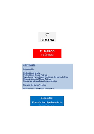 CONTENIDOS
Introducción
Definición de teoría
Definición de Marco Teórico
Importancia y principales funciones del marco teórico
Determinación del Marco Teórico
Funciones principales del marco teórico
Ejemplo del Marco Teórico
Determinación del Marco Conceptual
Actividades de aprendizaje
Resumen
Referencias bibliograficas
Referencias bibliográficas
Capacidad:
Formula los objetivos de la
investigación.
EL MARCO
TEÓRICO
6ta
SEMANA
 