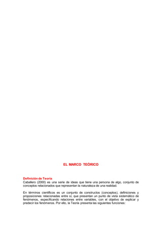 EL MARCO TEÓRICO
Definición de Teoría
Caballero (2000) es una serie de ideas que tiene una persona de algo, conjunto de
conceptos relacionados que representan la naturaleza de una realidad.
En términos científicos es un conjunto de constructos (conceptos), definiciones y
proposiciones relacionadas entre sí, que presentan un punto de vista sistemático de
fenómenos, especificando relaciones entre variables, con el objetivo de explicar y
predecir los fenómenos. Por ello, la Teoría presenta las siguientes funciones:
 