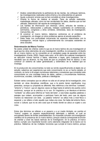  Analiza sistemáticamente la pertinencia de las teorías, los enfoques teóricos,
las investigaciones realizadas sobre el tema y los antecedentes en general.
 Ayuda a prevenir errores que se han cometido en otras investigaciones.
 Orienta la forma de realizar el estudio: Tipos de estudio realizados,
metodología utilizada, cómo se han recolectado los datos, diseños que se han
utilizado, elaboración del reporte de investigación, etc.
 Las fuentes de información son diversas: Libros, artículos de revistas y
periódicos, videocasetes y películas, trabajos sustentados en conferencias,
seminarios, congresos y otros similares, entrevistas, tesis de investigación,
manuscritos, etc.
 Al construir el marco teórico, debemos centrarnos en el problema de
investigación, sin divagar en otros problemas ajenos al estudio específico
 Debe tratar con profundidad únicamente los aspectos relacionados con la
investigación, vincula lógica y coherentemente los conceptos existentes en
otros estudios.
Determinación del Marco Teórico
No existe unidad de criterios sobre lo que es el marco teórico de una investigación al
igual que los otros elementos de una investigación científica, la concepción y el diseño
de un marco teórico se ha convertido en un verdadero juego de apuestas entre los
investigadores (Cerda, 2005). Según este autor, el fin último de cualquier investigación
es descubrir nuevos hechos o datos, relaciones o leyes, pero cualquiera sea el
resultado que se alcance, no hay duda de que su propósito final es teórico, o sea
construir un sistema de saber generalizado y sistemático de la realidad que se
investiga.
En la producción de conocimientos no todo se remite específicamente al objeto de un
estudio; sabemos por experiencia que este conocimiento no es un hecho aislado, al
contrario, en torno a él surgen numerosas relaciones y conexiones que convierten este
conocimiento en una compleja trama de datos, valores y circunstancias históricas,
económicas, sociales, culturales, políticas o ideológicas.
Existen varios conceptos que se utilizan no sólo en el campo de la investigación, sino
también en otras disciplinas científicas, que a la postre tienen significados muy
parecidos, aunque su propósito es diferente. Nos referimos a los términos “contexto”,
“entorno” y “marco”, que en algunos casos se llega hasta el extremo de usarlos como
sinónimos, aunque en la práctica no lo son. En lingüística y en literatura el término
“contexto” se utiliza para referirse al “resto del texto”, o sea todas aquellas palabras o
pasajes que rodean, acompañan o participan fuera del texto, pero que de alguna
manera se relacionan con éste. La palabra “entorno” se utiliza más a nivel físico o
espacial, y se refiere a todo aquello que rodea una cosa. Se habla del entorno físico,
social o cultural, que no es otra cosa que el medio donde se ubica un sujeto o una
cosa.
Estos dos términos se refieren a un espacio y a un medio ilimitado, en cambio el
“marco” sugiere un espacio específicamente delimitado y definido, el cual va
encuadrado dentro de límites preestablecidos. Es imposible concebir una investigación
científica sin la presencia de un marco teórico, porque a éste le corresponde la función
de orientar y crear las bases teóricas de la investigación. En la práctica, el marco
teórico cumple una importante función como elemento integrador de la teoría con la
práctica. Hablamos de las múltiples funciones que cumple el marco teórico, porque
 