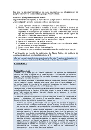éste a su vez se encuentra integrado por varios subsistemas, que a la postre son los
que proporcionan sus características y rasgos fundamentales.
Funciones principales del marco teórico
Según Hernández et al (2006) el marco teórico cumple diversas funciones dentro de
una investigación, entre las cuales se destacan las siguientes:
1. Ayuda a prevenir errores que se han cometido en otros estudios.
2. Orienta sobre cómo habrá de realizarse el estudio. En efecto, al acudir a los
antecedentes, nos podemos dar cuenta de cómo se ha tratado un problema
específico de investigación: qué clases de estudios se han efectuado, con qué
tipo de participantes, cómo se han recolectado los datos, en qué lugares se
han llevado a cabo, qué diseños se han utilizado.
3. Amplía el horizonte del estudio o guía al investigador para que se centre en su
problema, para evitar desviaciones del planteamiento original.
4. Documenta la necesidad de realizar el estudio.
5. Conduce al establecimiento de hipótesis o afirmaciones que más tarde habrán
de someterse a prueba en la realidad.
6. Inspira nuevas líneas y áreas de investigación
7. Provee de un marco de referencia para interpretar los resultados del estudio.
A continuación se muestra la elaboración del Marco Teórico del problema de
investigación planteado en el capitulo anterior Nº 4:
MARCO TEÓRICO
Servicios Financieros
Cuadrado (2013) afirma que los servicios financieros son servicios de intermediación
mediante los cuales se genera valor a través del dinero. Estos servicios los prestan los
bancos y otras entidades financieras, las compañías de seguros, las sociedades gestoras
de fondos y los mercados de valores.
Ente los servicios financieros se encuentran todas las operaciones bancarias (depósitos y
créditos bancarios, avales y garantías, servicios de cobros y pagos, domiciliaciones, etc.),
de seguros, fondos de inversión y de pensiones, operaciones de leasing y factoring,
emisión de tarjetas de débito y crédito, cambio de divisas, etc.
La Organización Mundial del Comercio (2014) en el Anexo sobre Servicios Financieros del
Acuerdo General sobre el Comercio de Servicios (AGCS) se define el “servicio financiero”
como “todo servicio de carácter financiero ofrecido por un proveedor de servicios
financieros de un Miembro”.
Los servicios financieros comprenden dos grandes categorías de servicios: los servicios de
seguros y relacionados con seguros y los servicios bancarios y demás servicios
financieros. Estas dos categorías se subdividen a su vez en:
- Servicios de seguros y relacionados con los seguros: los servicios de seguros y
relacionados con los seguros abarcan los seguros de vida y los seguros distintos de
los de vida, los reaseguros, las actividades de intermediación de seguros, como por
ejemplo, las de los corredores y agentes de seguros, y los servicios auxiliares de los
seguros, por ejemplo, los de servicios de los consultores y actuarios.- Servicios bancarios y demás servicios financieros: Esta categoría incluye todos los
servicios bancarios y además servicios financieros tales como la aceptación de
depósitos y otros fondos reembolsables del público, los préstamos de todo tipo (por
ejemplo, los créditos personales, los créditos hipotecarios, el factoring y la financiación
de transacciones comerciales), los servicios de arrendamiento financiero, todos los
servicios de pago y transferencia monetaria (por ejemplo, las tarjetas de crédito, de
pago y similares, los cheques de viajeros y los giros bancarios), las garantías y
compromisos, las operaciones bursátiles, la suscripción, el corretaje de cambios, la
administración de activos, los servicios de pago y compensación, el suministro y la
transferencia de información financiera y los servicios de asesoramiento e
intermediación y otros servicios financieros auxiliares.
¿De qué manera influyen la implementación de los Servicios Financieros en la calidad de
servicio y la atención al cliente de la Caja Municipal del Santa, Chimbote 2015?
 