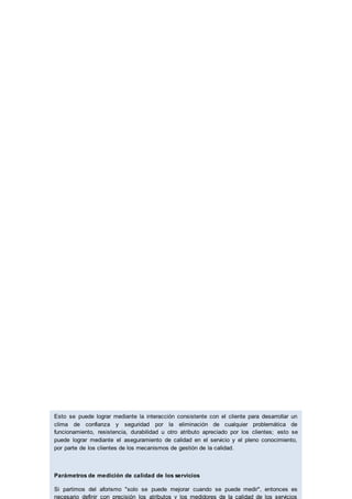 Esto se puede lograr mediante la interacción consistente con el cliente para desarrollar un
clima de confianza y seguridad por la eliminación de cualquier problemática de
funcionamiento, resistencia, durabilidad u otro atributo apreciado por los clientes; esto se
puede lograr mediante el aseguramiento de calidad en el servicio y el pleno conocimiento,
por parte de los clientes de los mecanismos de gestión de la calidad.
Parámetros de medición de calidad de los servicios
Si partimos del aforismo "solo se puede mejorar cuando se puede medir", entonces es
necesario definir con precisión los atributos y los medidores de la calidad de los servicios
 