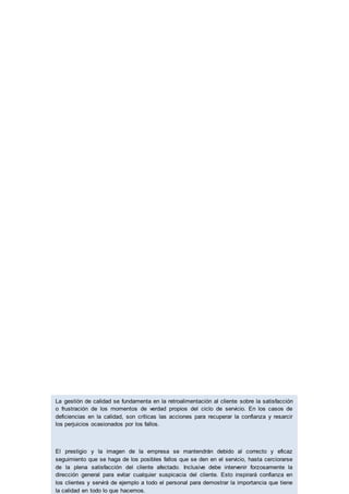 La gestión de calidad se fundamenta en la retroalimentación al cliente sobre la satisfacción
o frustración de los momentos de verdad propios del ciclo de servicio. En los casos de
deficiencias en la calidad, son críticas las acciones para recuperar la confianza y resarcir
los perjuicios ocasionados por los fallos.
El prestigio y la imagen de la empresa se mantendrán debido al correcto y eficaz
seguimiento que se haga de los posibles fallos que se den en el servicio, hasta cerciorarse
de la plena satisfacción del cliente afectado. Inclusive debe intervenir forzosamente la
dirección general para evitar cualquier suspicacia del cliente. Esto inspirará confianza en
los clientes y servirá de ejemplo a todo el personal para demostrar la importancia que tiene
la calidad en todo lo que hacemos.
 