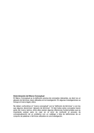 Determinación del Marco Conceptual
El Marco Conceptual es la definición precisa de conceptos relevantes, es decir es un
glosario de términos clave utilizados en la investigación. En algunas investigaciones se
incluye el marco legal y ético.
No deben confundirse el “marco conceptual” con la “definición de términos” o con los
que algunos denominan “glosario de términos”. Si bien todos estos conceptos hacen
parte del marco teórico, entre ellos existen algunas diferencias fundamentales que es
importante aclarar para no caer en el error de confundir el proceso de
conceptualización de un problema con un catálogo o lista de definiciones de un
conjunto de palabras o términos utilizados en una investigación.
 