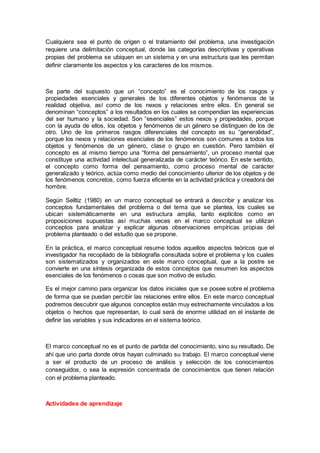 Cualquiera sea el punto de origen o el tratamiento del problema, una investigación
requiere una delimitación conceptual, donde las categorías descriptivas y operativas
propias del problema se ubiquen en un sistema y en una estructura que les permitan
definir claramente los aspectos y los caracteres de los mismos.
Se parte del supuesto que un “concepto” es el conocimiento de los rasgos y
propiedades esenciales y generales de los diferentes objetos y fenómenos de la
realidad objetiva, así como de los nexos y relaciones entre ellos. En general se
denominan “conceptos” a los resultados en los cuales se compendian las experiencias
del ser humano y la sociedad. Son “esenciales” estos nexos y propiedades, porque
con la ayuda de ellos, los objetos y fenómenos de un género se distinguen de los de
otro. Uno de los primeros rasgos diferenciales del concepto es su “generalidad”,
porque los nexos y relaciones esenciales de los fenómenos son comunes a todos los
objetos y fenómenos de un género, clase o grupo en cuestión. Pero también el
concepto es al mismo tiempo una “forma del pensamiento”, un proceso mental que
constituye una actividad intelectual generalizada de carácter teórico. En este sentido,
el concepto como forma del pensamiento, como proceso mental de carácter
generalizado y teórico, actúa como medio del conocimiento ulterior de los objetos y de
los fenómenos concretos, como fuerza eficiente en la actividad práctica y creadora del
hombre.
Según Selltiz (1980) en un marco conceptual se entrará a describir y analizar los
conceptos fundamentales del problema o del tema que se plantea, los cuales se
ubican sistemáticamente en una estructura amplia, tanto explícitos como en
proposiciones supuestas así muchas veces en el marco conceptual se utilizan
conceptos para analizar y explicar algunas observaciones empíricas propias del
problema planteado o del estudio que se propone.
En la práctica, el marco conceptual resume todos aquellos aspectos teóricos que el
investigador ha recopilado de la bibliografía consultada sobre el problema y los cuales
son sistematizados y organizados en este marco conceptual, que a la postre se
convierte en una síntesis organizada de estos conceptos que resumen los aspectos
esenciales de los fenómenos o cosas que son motivo de estudio.
Es el mejor camino para organizar los datos iniciales que se posee sobre el problema
de forma que se puedan percibir las relaciones entre ellos. En este marco conceptual
podremos descubrir que algunos conceptos están muy estrechamente vinculados a los
objetos o hechos que representan, lo cual será de enorme utilidad en el instante de
definir las variables y sus indicadores en el sistema teórico.
El marco conceptual no es el punto de partida del conocimiento, sino su resultado. De
ahí que uno parta donde otros hayan culminado su trabajo. El marco conceptual viene
a ser el producto de un proceso de análisis y selección de los conocimientos
conseguidos, o sea la expresión concentrada de conocimientos que tienen relación
con el problema planteado.
Actividades de aprendizaje
 
