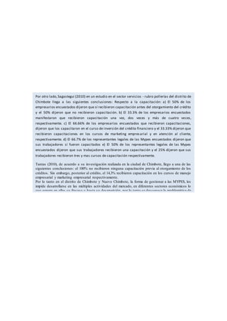 Por otro lado,Sagastegui (2010) en un estudio en el sector servicios - rubro pollerías del distrito de
Chimbote llega a las siguientes conclusiones: Respecto a la capacitación: a) El 50% de los
empresarios encuestados dijeron que sí recibieron capacitación antes del otorgamiento del crédito
y el 50% dijeron que no recibieron capacitación. b) El 33.3% de los empresarios encuestados
manifestaron que recibieron capacitación una vez, dos veces y más de cuatro veces,
respectivamente. c) El 66.66% de los empresarios encuestados que recibieron capacitaciones,
dijeron que los capacitaron en el curso de inversión del crédito financiero y el 33.33% dijeron que
recibieron capacitaciones en los cursos de marketing empresarial y en atención al cliente,
respectivamente. d) El 66.7% de los representantes legales de las Mypes encuestados dijeron que
sus trabajadores sí fueron capacitados e) El 50% de los representantes legales de las Mypes
encuestados dijeron que sus trabajadores recibieron una capacitación y el 25% dijeron que sus
trabajadores recibieron tres y mas cursos de capacitación respectivamente.
Tantas (2010), de acuerdo a su investigación realizada en la ciudad de Chimbote, llego a una de las
siguientes conclusiones: el 100% no recibieron ninguna capacitación previa al otorgamiento de los
créditos. Sin embargo, posterior al crédito, el 14,3% recibieron capacitación en los cursos de manejo
empresarial y marketing empresarial respectivamente.
Por lo tanto en el distrito de Chimbote y Nuevo Chimbote, la forma de gestionar a las MYPES, les
impide desarrollarse en las múltiples actividades del mercado, en diferentes sectores económicos lo
que genera en ellas su fracaso y hasta su desaparición, por lo tanto se desconoce la problemática de
conocimientos necesarios de acuerdo a la realidad empresarial de Chimbote que les permita mejorar
su gestión a nivel científico para ser más competitivas, para permanecer y crecer en este mundo
globalizado y competitivo.
 