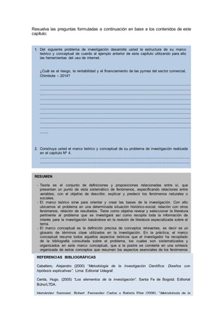 Resuelva las preguntas formuladas a continuación en base a los contenidos de este
capítulo:
1. Del siguiente problema de investigación desarrolle usted la estructura de su marco
teórico y conceptual de cuerdo al ejemplo anterior de este capítulo utilizando para ello
las herramientas del uso de internet.
¿Cuál es el riesgo, la rentabilidad y el financiamiento de las pymes del sector comercial,
Chimbote – 2014?
.....................................................................................................................................................................................
.....................................................................................................................................................................................
.....................................................................................................................................................................................
.....................................................................................................................................................................................
.....................................................................................................................................................................................
.....................................................................................................................................................................................
.....................................................................................................................................................................................
.....................................................................................................................................................................................
.....................................................................................................................................................................................
.....................................................................................................................................................................................
..........
2. Construya usted el marco teórico y conceptual de su problema de investigación realizada
en el capitulo Nº 4.
……………………………………………………………………………………………………………………………………………………………………………
……………………………………………………………………………………………………………………………………………………………………………
……………………………………………………………………………………………………………………………………………………………………………
……………………………………………………………………………………………………………………………………………………………………………
……………………………………………………………………………………………………………………………………………………………………………
……………………………………………………………………………………………………………………………………………………………………………
……………………………………………………………………………………………………………………………………………………………………………
……………………………………………………………………………
RESUMEN
- Teoría es el conjunto de definiciones y proposiciones relacionadas entre sí, que
presentan un punto de vista sistemático de fenómenos, especificando relaciones entre
variables, con el objetivo de describir, explicar y predecir los fenómenos naturales o
sociales.
- El marco teórico sirve para orientar y crear las bases de la investigación. Con ello
ubicamos el problema en una determinada situación histórico-social; relación con otros
fenómenos, relación de resultados. Tiene como objetivo revisar y seleccionar la literatura
pertinente al problema que se investigará así como recopila toda la información de
interés para la investigación basándose en la revisión de literatura especializada sobre el
tema.
- El marco conceptual es la definición precisa de conceptos relevantes, es decir es un
glosario de términos clave utilizados en la investigación. En la práctica, el marco
conceptual resume todos aquellos aspectos teóricos que el investigador ha recopilado
de la bibliografía consultada sobre el problema, los cuales son sistematizados y
organizados en este marco conceptual, que a la postre se convierte en una síntesis
organizada de estos conceptos que resumen los aspectos esenciales de los fenómenos
o cosas que son motivo de estudio.
REFERENCIAS BIBLIOGRÁFICAS
Caballero, Alejandro (2000) “Metodología de la Investigación Científica: Diseños con
hipótesis explicativas”. Lima: Editorial Udegraf.
Cerda, Hugo. (2005) “Los elementos de la investigación”. Santa Fe de Bogotá: Editorial
Búho/LTDA.
Hernández Sampieri, Robert, Fernandez Carlos y Batista Pilar (2006). “Metodología de la
Investigación Científica”. Bogotá: Mc. Graw Hill.
Selltiz, Claire; Wrightsman, Lawrwnce; Cook, Stuart (1980) “Métodos de Investigación en las
relaciones sociales”. Madrid: Ediciones Rialp.
 
