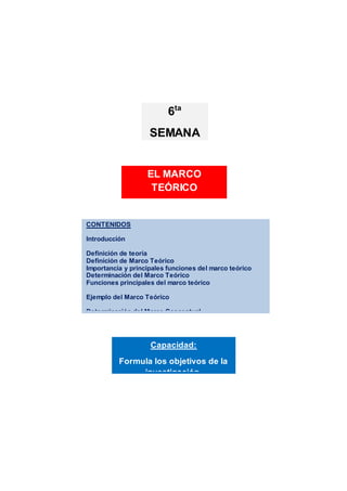 CONTENIDOS
Introducción
Definición de teoría
Definición de Marco Teórico
Importancia y principales funciones del marco teórico
Determinación del Marco Teórico
Funciones principales del marco teórico
Ejemplo del Marco Teórico
Determinación del Marco Conceptual
Actividades de aprendizaje
Resumen
Referencias bibliograficas
Referencias bibliográficas
Capacidad:
Formula los objetivos de la
investigación.
EL MARCO
TEÓRICO
6ta
SEMANA
 