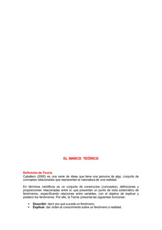 EL MARCO TEÓRICO
Definición de Teoría
Caballero (2000) es una serie de ideas que tiene una persona de algo, conjunto de
conceptos relacionados que representan la naturaleza de una realidad.
En términos científicos es un conjunto de constructos (conceptos), definiciones y
proposiciones relacionadas entre sí, que presentan un punto de vista sistemático de
fenómenos, especificando relaciones entre variables, con el objetivo de explicar y
predecir los fenómenos. Por ello, la Teoría presenta las siguientes funciones:
 Describir: decir por qué sucede un fenómeno.
 Explicar: dar orden al conocimiento sobre un fenómeno o realidad.
 