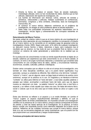  Orienta la forma de realizar el estudio: Tipos de estudio realizados,
metodología utilizada, cómo se han recolectado los datos, diseños que se han
utilizado, elaboración del reporte de investigación, etc.
 Las fuentes de información son diversas: Libros, artículos de revistas y
periódicos, videocasetes y películas, trabajos sustentados en conferencias,
seminarios, congresos y otros similares, entrevistas, tesis de investigación,
manuscritos, etc.
 Al construir el marco teórico, debemos centrarnos en el problema de
investigación, sin divagar en otros problemas ajenos al estudio específico
 Debe tratar con profundidad únicamente los aspectos relacionados con la
investigación, vincula lógica y coherentemente los conceptos existentes en
otros estudios.
Determinación del Marco Teórico
No existe unidad de criterios sobre lo que es el marco teórico de una investigación al
igual que los otros elementos de una investigación científica, la concepción y el diseño
de un marco teórico se ha convertido en un verdadero juego de apuestas entre los
investigadores (Cerda, 2005). Según este autor, el fin último de cualquier investigación
es descubrir nuevos hechos o datos, relaciones o leyes, pero cualquiera sea el
resultado que se alcance, no hay duda de que su propósito final es teórico, o sea
construir un sistema de saber generalizado y sistemático de la realidad que se
investiga.
En la producción de conocimientos no todo se remite específicamente al objeto de un
estudio; sabemos por experiencia que este conocimiento no es un hecho aislado, al
contrario, en torno a él surgen numerosas relaciones y conexiones que convierten este
conocimiento en una compleja trama de datos, valores y circunstancias históricas,
económicas, sociales, culturales, políticas o ideológicas.
Existen varios conceptos que se utilizan no sólo en el campo de la investigación, sino
también en otras disciplinas científicas, que a la postre tienen significados muy
parecidos, aunque su propósito es diferente. Nos referimos a los términos “contexto”,
“entorno” y “marco”, que en algunos casos se llega hasta el extremo de usarlos como
sinónimos, aunque en la práctica no lo son. En lingüística y en literatura el término
“contexto” se utiliza para referirse al “resto del texto”, o sea todas aquellas palabras o
pasajes que rodean, acompañan o participan fuera del texto, pero que de alguna
manera se relacionan con éste. La palabra “entorno” se utiliza más a nivel físico o
espacial, y se refiere a todo aquello que rodea una cosa. Se habla del entorno físico,
social o cultural, que no es otra cosa que el medio donde se ubica un sujeto o una
cosa.
Estos dos términos se refieren a un espacio y a un medio ilimitado, en cambio el
“marco” sugiere un espacio específicamente delimitado y definido, el cual va
encuadrado dentro de límites preestablecidos. Es imposible concebir una investigación
científica sin la presencia de un marco teórico, porque a éste le corresponde la función
de orientar y crear las bases teóricas de la investigación. En la práctica, el marco
teórico cumple una importante función como elemento integrador de la teoría con la
práctica. Hablamos de las múltiples funciones que cumple el marco teórico, porque
éste a su vez se encuentra integrado por varios subsistemas, que a la postre son los
que proporcionan sus características y rasgos fundamentales.
Funciones principales del marco teórico
 