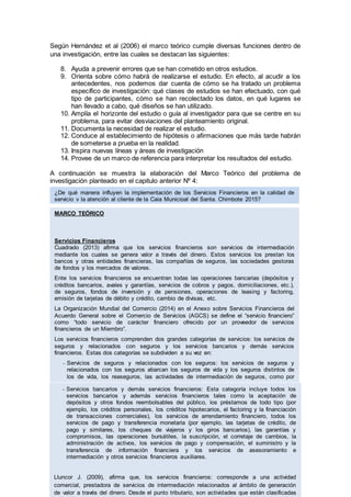 Según Hernández et al (2006) el marco teórico cumple diversas funciones dentro de
una investigación, entre las cuales se destacan las siguientes:
8. Ayuda a prevenir errores que se han cometido en otros estudios.
9. Orienta sobre cómo habrá de realizarse el estudio. En efecto, al acudir a los
antecedentes, nos podemos dar cuenta de cómo se ha tratado un problema
específico de investigación: qué clases de estudios se han efectuado, con qué
tipo de participantes, cómo se han recolectado los datos, en qué lugares se
han llevado a cabo, qué diseños se han utilizado.
10. Amplía el horizonte del estudio o guía al investigador para que se centre en su
problema, para evitar desviaciones del planteamiento original.
11. Documenta la necesidad de realizar el estudio.
12. Conduce al establecimiento de hipótesis o afirmaciones que más tarde habrán
de someterse a prueba en la realidad.
13. Inspira nuevas líneas y áreas de investigación
14. Provee de un marco de referencia para interpretar los resultados del estudio.
A continuación se muestra la elaboración del Marco Teórico del problema de
investigación planteado en el capitulo anterior Nº 4:
MARCO TEÓRICO
Servicios Financieros
Cuadrado (2013) afirma que los servicios financieros son servicios de intermediación
mediante los cuales se genera valor a través del dinero. Estos servicios los prestan los
bancos y otras entidades financieras, las compañías de seguros, las sociedades gestoras
de fondos y los mercados de valores.
Ente los servicios financieros se encuentran todas las operaciones bancarias (depósitos y
créditos bancarios, avales y garantías, servicios de cobros y pagos, domiciliaciones, etc.),
de seguros, fondos de inversión y de pensiones, operaciones de leasing y factoring,
emisión de tarjetas de débito y crédito, cambio de divisas, etc.
La Organización Mundial del Comercio (2014) en el Anexo sobre Servicios Financieros del
Acuerdo General sobre el Comercio de Servicios (AGCS) se define el “servicio financiero”
como “todo servicio de carácter financiero ofrecido por un proveedor de servicios
financieros de un Miembro”.
Los servicios financieros comprenden dos grandes categorías de servicios: los servicios de
seguros y relacionados con seguros y los servicios bancarios y demás servicios
financieros. Estas dos categorías se subdividen a su vez en:
- Servicios de seguros y relacionados con los seguros: los servicios de seguros y
relacionados con los seguros abarcan los seguros de vida y los seguros distintos de
los de vida, los reaseguros, las actividades de intermediación de seguros, como por
ejemplo, las de los corredores y agentes de seguros, y los servicios auxiliares de los
seguros, por ejemplo, los de servicios de los consultores y actuarios.- Servicios bancarios y demás servicios financieros: Esta categoría incluye todos los
servicios bancarios y además servicios financieros tales como la aceptación de
depósitos y otros fondos reembolsables del público, los préstamos de todo tipo (por
ejemplo, los créditos personales, los créditos hipotecarios, el factoring y la financiación
de transacciones comerciales), los servicios de arrendamiento financiero, todos los
servicios de pago y transferencia monetaria (por ejemplo, las tarjetas de crédito, de
pago y similares, los cheques de viajeros y los giros bancarios), las garantías y
compromisos, las operaciones bursátiles, la suscripción, el corretaje de cambios, la
administración de activos, los servicios de pago y compensación, el suministro y la
transferencia de información financiera y los servicios de asesoramiento e
intermediación y otros servicios financieros auxiliares.
Lluncor J. (2009), afirma que, los servicios financieros: corresponde a una actividad
comercial, prestadora de servicios de intermediación relacionados al ámbito de generación
de valor a través del dinero. Desde el punto tributario, son actividades que están clasificadas
¿De qué manera influyen la implementación de los Servicios Financieros en la calidad de
servicio y la atención al cliente de la Caja Municipal del Santa, Chimbote 2015?
 
