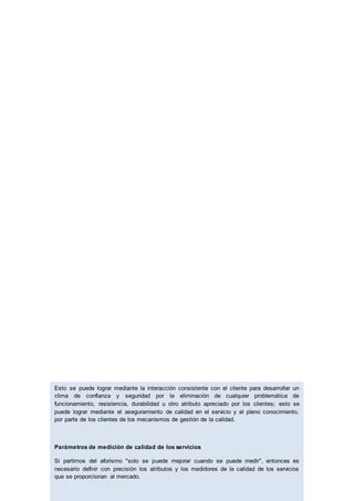 Esto se puede lograr mediante la interacción consistente con el cliente para desarrollar un
clima de confianza y seguridad por la eliminación de cualquier problemática de
funcionamiento, resistencia, durabilidad u otro atributo apreciado por los clientes; esto se
puede lograr mediante el aseguramiento de calidad en el servicio y el pleno conocimiento,
por parte de los clientes de los mecanismos de gestión de la calidad.
Parámetros de medición de calidad de los servicios
Si partimos del aforismo "solo se puede mejorar cuando se puede medir", entonces es
necesario definir con precisión los atributos y los medidores de la calidad de los servicios
que se proporcionan al mercado.
 