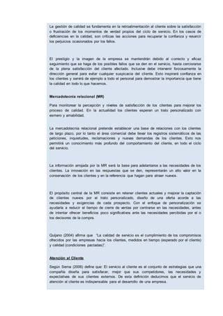 La gestión de calidad se fundamenta en la retroalimentación al cliente sobre la satisfacción
o frustración de los momentos de verdad propios del ciclo de servicio. En los casos de
deficiencias en la calidad, son críticas las acciones para recuperar la confianza y resarcir
los perjuicios ocasionados por los fallos.
El prestigio y la imagen de la empresa se mantendrán debido al correcto y eficaz
seguimiento que se haga de los posibles fallos que se den en el servicio, hasta cerciorarse
de la plena satisfacción del cliente afectado. Inclusive debe intervenir forzosamente la
dirección general para evitar cualquier suspicacia del cliente. Esto inspirará confianza en
los clientes y servirá de ejemplo a todo el personal para demostrar la importancia que tiene
la calidad en todo lo que hacemos.
Mercadotecnia relacional (MR)
Para monitorear la percepción y niveles de satisfacción de los clientes para mejorar los
proceso de calidad. En la actualidad los clientes esperan un trato personalizado con
esmero y amabilidad.
La mercadotecnia relacional pretende establecer una base de relaciones con los clientes
de largo plazo, por lo tanto el área comercial debe llevar los registros sistemáticos de las
peticiones, inquietudes, reclamaciones y nuevas demandas de los clientes. Esto nos
permitirá un conocimiento más profundo del comportamiento del cliente, en todo el ciclo
del servicio.
La información arrojada por la MR será la base para adelantarse a las necesidades de los
clientes. La innovación en las respuestas que se den, representarán un alto valor en la
conservación de los clientes y en la referencia que hagan para atraer nuevos.
El propósito central de la MR consiste en retener clientes actuales y mejorar la captación
de clientes nuevos por el trato personalizado, diseño de una oferta acorde a las
necesidades y exigencias de cada prospecto. Con el enfoque de personalización se
ayudaría a reducir el tiempo de cierre de ventas por centrarse en las necesidades, antes
de intentar ofrecer beneficios poco significativos ante las necesidades percibidas por el o
los decisores de la compra.
Quijano (2004) afirma que “La calidad de servicio es el cumplimiento de los compromisos
ofrecidos por las empresas hacia los clientes, medidos en tiempo (esperado por el cliente)
y calidad (condiciones pactadas)”.
Atención al Cliente
Según Serna (2006) define que: El servicio al cliente es el conjunto de estrategias que una
compañía diseña para satisfacer, mejor que sus competidores, las necesidades y
expectativas de sus clientes externos. De esta definición deducimos que el servicio de
atención al cliente es indispensable para el desarrollo de una empresa.
El autor señala que el concepto tradicional que se tenía del servicio al cliente era la
satisfacción de las necesidades y expectativas del cliente, fundamentalmente amabilidad,
atención. En la actualidad, se tiene un nuevo concepto de servicio y dice que es una
estrategia empresarial orientada hacia la anticipación de las necesidades y expectativas
 
