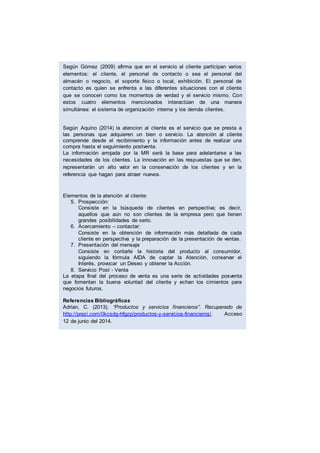 Según Gómez (2009) afirma que en el servicio al cliente participan varios
elementos: el cliente, el personal de contacto o sea el personal del
almacén o negocio, el soporte físico o local, exhibición. El personal de
contacto es quien se enfrenta a las diferentes situaciones con el cliente
que se conocen como los momentos de verdad y el servicio mismo. Con
estos cuatro elementos mencionados interactúan de una manera
simultánea: el sistema de organización interna y los demás clientes.
Según Aquino (2014) la atencion al cliente es el servicio que se presta a
las personas que adquieren un bien o servicio. La atención al cliente
comprende desde el recibimiento y la información antes de realizar una
compra hasta el seguimiento postventa.
La información arrojada por la MR será la base para adelantarse a las
necesidades de los clientes. La innovación en las respuestas que se den,
representarán un alto valor en la conservación de los clientes y en la
referencia que hagan para atraer nuevos.
Elementos de la atención al cliente:
5. Prospección:
Consiste en la búsqueda de clientes en perspectiva; es decir,
aquellos que aún no son clientes de la empresa pero que tienen
grandes posibilidades de serlo.
6. Acercamiento – contactar:
Consiste en la obtención de información más detallada de cada
cliente en perspectiva y la preparación de la presentación de ventas.
7. Presentación del mensaje
Consiste en contarle la historia del producto al consumidor,
siguiendo la fórmula AIDA de captar la Atención, conservar el
Interés, provocar un Deseo y obtener la Acción.
8. Servicio Post - Venta
La etapa final del proceso de venta es una serie de actividades posventa
que fomentan la buena voluntad del cliente y echan los cimientos para
negocios futuros.
Referencias Bibliográficas
Adrian, C. (2013). “Productos y servicios financieros”. Recuperado de
http://prezi.com/0kcsdg-hfgzp/productos-y-servicios-financieros/. Acceso
12 de junio del 2014.
Lluncor J. (2009), “Determinación del perfil del consumidor de servicios
financieros en una caja rural de ahorro y crédito en la ciudad de Chiclayo
caso Caja Sipan”, en la Universidad Católica Santo Toribio de Mogrovejo.
Bolaños B. (2005) en Calidad en el servicio de la revista Gestio Polis,
recuperado de:
http://www.gestiopolis.com/canales5/emp/pymecommx/35.htm
Quijano V. (2004) en “La Calidad de Servicio al Cliente y su relación en las
Ventas”, de IV CONACIN de Facultad de ciencias empresariales; EAP.
Marketing y negocios internacionales. Recuperado de:
http://conacin.upeu.edu.pe/wp-content/uploads/2014/10/CEm_3379.pdf
Acceso 14 de junio del 2014.
Serna, P. (2006). Del servicio al cliente a la gestión de clientes. En
Servicio al cliente (pp.29-39). Colombia: Panamericana editorial Ltda,
recuperado de: http://importacionesan.blogspot.com/2011/05/marco-
teorico.html. Acceso 21 de junio del 2014.
 