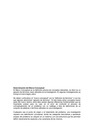 Determinación del Marco Conceptual
El Marco Conceptual es la definición precisa de conceptos relevantes, es decir es un
glosario de términos clave utilizados en la investigación. En algunas investigaciones se
incluye el marco legal y ético.
No deben confundirse el “marco conceptual” con la “definición de términos” o con los
que algunos denominan “glosario de términos”. Si bien todos estos conceptos hacen
parte del marco teórico, entre ellos existen algunas diferencias fundamentales que es
importante aclarar para no caer en el error de confundir el proceso de
conceptualización de un problema con un catálogo o lista de definiciones de un
conjunto de palabras o términos utilizados en una investigación.
Cualquiera sea el punto de origen o el tratamiento del problema, una investigación
requiere una delimitación conceptual, donde las categorías descriptivas y operativas
propias del problema se ubiquen en un sistema y en una estructura que les permitan
definir claramente los aspectos y los caracteres de los mismos.
 