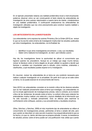 En el ejemplo presentado redacta una realidad problemática local a nivel empresarial,
podemos observar cómo se van construyendo el texto citando los antecedentes de
investigación de otros autores relacionados a nuestro tema de interés, cristalizándose
en una realidad problemática. A continuación analizaremos los antecedentes de
investigación utilizados que nos sirve precisamente para construir nuestra realidad u
objeto de investigación.
LOS ANTECEDENTES EN LAINVESTIGACIÓN
Los antecedentes como expresa los autores Pimienta y De La Orden (2012) es revisar
lo que se ha escrito sobre el tema de investigación implica leer los estudios publicados
por otros investigadores, los antecedentes, con la finalidad de:
- Identificar lo que otros investigadores encontraron, o sea, sus resultados.
- Saber cómo realizaron la investigación, es decir, qué métodos usaron.
Hoy día, los investigadores tienen la oportunidad de utilizar el conocimiento que
lograron quienes los precedieron. Aunque es un trabajo que exige mucho tiempo,
revisar la literatura sobre el tema elegido es de gran utilidad: te ayudará a decidir qué
factores o variables son importantes para tu estudio; cómo medirlas, ordenarlas o
clasificarlas, y qué resultados puedes esperar en tu investigación.
En resumen, revisar los antecedentes de un tema es una condición necesaria para
realizar cualquier investigación en la actualidad. Sin partir de lo que ya se sabe sobre
un tema, no se puede avanzar en el conocimiento del mismo.
Vara (2010) Los antecedentes consisten en la revisión crítica de los diversos estudios
que se han realizado previamente sobre el tema que investigas. Los antecedentes no
son la simple aglomeración de investigaciones previas, todo lo contrario, es la revisión
crítica de las tendencias de estudio sobre el tema. La actitud crítica para redactar los
antecedentes implica realizar una selección y lectura detallada de la información que
ha sido buscada y revisada previamente. Esto se efectúa para examinar la
confrontación entre enfoques, autores y sus procedimientos y resultados empíricos.
(Silva, Sánchez y Sánchez, 2009) el más importante tipo de antecedente se refiere al
conocimiento de investigaciones previas, pertinentes al tema o estado del arte, pero
que cuando se describen en esta sección muestran muy esquemáticamente lo que se
ha hecho y lo que no, dentro del área que se propone estudiar. A veces, la inexistencia
de estudios previos sobre el tema puede ser una justificación más sólida que cuando
 