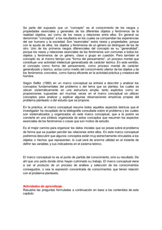 Se parte del supuesto que un “concepto” es el conocimiento de los rasgos y
propiedades esenciales y generales de los diferentes objetos y fenómenos de la
realidad objetiva, así como de los nexos y relaciones entre ellos. En general se
denominan “conceptos” a los resultados en los cuales se compendian las experiencias
del ser humano y la sociedad. Son “esenciales” estos nexos y propiedades, porque
con la ayuda de ellos, los objetos y fenómenos de un género se distinguen de los de
otro. Uno de los primeros rasgos diferenciales del concepto es su “generalidad”,
porque los nexos y relaciones esenciales de los fenómenos son comunes a todos los
objetos y fenómenos de un género, clase o grupo en cuestión. Pero también el
concepto es al mismo tiempo una “forma del pensamiento”, un proceso mental que
constituye una actividad intelectual generalizada de carácter teórico. En este sentido,
el concepto como forma del pensamiento, como proceso mental de carácter
generalizado y teórico, actúa como medio del conocimiento ulterior de los objetos y de
los fenómenos concretos, como fuerza eficiente en la actividad práctica y creadora del
hombre.
Según Selltiz (1980) en un marco conceptual se entrará a describir y analizar los
conceptos fundamentales del problema o del tema que se plantea, los cuales se
ubican sistemáticamente en una estructura amplia, tanto explícitos como en
proposiciones supuestas así muchas veces en el marco conceptual se utilizan
conceptos para analizar y explicar algunas observaciones empíricas propias del
problema planteado o del estudio que se propone.
En la práctica, el marco conceptual resume todos aquellos aspectos teóricos que el
investigador ha recopilado de la bibliografía consultada sobre el problema y los cuales
son sistematizados y organizados en este marco conceptual, que a la postre se
convierte en una síntesis organizada de estos conceptos que resumen los aspectos
esenciales de los fenómenos o cosas que son motivo de estudio.
Es el mejor camino para organizar los datos iniciales que se posee sobre el problema
de forma que se puedan percibir las relaciones entre ellos. En este marco conceptual
podremos descubrir que algunos conceptos están muy estrechamente vinculados a los
objetos o hechos que representan, lo cual será de enorme utilidad en el instante de
definir las variables y sus indicadores en el sistema teórico.
El marco conceptual no es el punto de partida del conocimiento, sino su resultado. De
ahí que uno parta donde otros hayan culminado su trabajo. El marco conceptual viene
a ser el producto de un proceso de análisis y selección de los conocimientos
conseguidos, o sea la expresión concentrada de conocimientos que tienen relación
con el problema planteado.
Actividades de aprendizaje
Resuelva las preguntas formuladas a continuación en base a los contenidos de este
capítulo:
 