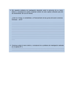 3. Del siguiente problema de investigación desarrolle usted la estructura de su marco
teórico y conceptual de cuerdo al ejemplo anterior de este capítulo utilizando para ello
las herramientas del uso de internet.
¿Cuál es el riesgo, la rentabilidad y el financiamiento de las pymes del sector comercial,
Chimbote – 2014?
.....................................................................................................................................................................................
.....................................................................................................................................................................................
.....................................................................................................................................................................................
.....................................................................................................................................................................................
.....................................................................................................................................................................................
.....................................................................................................................................................................................
.....................................................................................................................................................................................
.....................................................................................................................................................................................
.....................................................................................................................................................................................
.....................................................................................................................................................................................
..........
4. Construya usted el marco teórico y conceptual de su problema de investigación realizada
en el capitulo Nº 4.
……………………………………………………………………………………………………………………………………………………………………………
……………………………………………………………………………………………………………………………………………………………………………
……………………………………………………………………………………………………………………………………………………………………………
……………………………………………………………………………………………………………………………………………………………………………
……………………………………………………………………………………………………………………………………………………………………………
……………………………………………………………………………………………………………………………………………………………………………
……………………………………………………………………………………………………………………………………………………………………………
……………………………………………………………………………
 