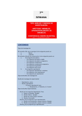CONTENIDOS
Tipos de investigación
De acuerdo al fin que se persigue la investigación puede ser:
a. Básica
b. Aplicada
De acuerdo al diseño de contrastación, la investigación puede ser:
a. Investigación descriptiva
- Investigación descriptiva simple
- Investigación descriptiva comparativa
- Investigación correlacional
- Investigación correlacional comparativa
- Investigación longitudinal
- Investigación transversal
b. Investigación experimental
- Investigación experimental verdadera
- Investigación cuasi experimental
- Investigación pre experimental
Tipos de Diseños de Investigación
Diseño de investigación experimental
- Experimentos puros
- Diseño experimental
- El diseño experimental puro
i. Manipulación, ii. Medición, iii. Control
Tipos de diseños Experimentales
- Diseño de investigación Experimental Puro
a. Grupos en paralelo. Ejemplo
b. Diseño Clásico. Ejemplo
c. Diseño de cuatro grupos Solomon
d. Diseños Factoriales
- Diseños de investigación cuasi experimentales
a. Diseño con postprueba y grupos intactos. Ejemplo
b. Diseño con postprueba y grupos intactos. ejemplo
- Diseños de investigación pre experimentales
a. Diseño de postprueba con un solo grupo. Ejemplo
b. Diseño de preprueba-postprueba con un solo grupo o diseño en sucesión
en línea
c. Diseño en sucesión, en línea o de preprueba-postprueba con un solo
grupo
Diseños no experimentales de investigación
TIPO, NIVELES Y DISEÑOS DE
INVESTIGACIÓN.
HIPÓTESIS, VARIABLES,
OPERACIONALIZACIÓN DE
VARIABLES.
CONFERENCIA: DISEÑO MUESTRAL
EN LA INVESTIGACIÓN.
7ma
SEMANA
 