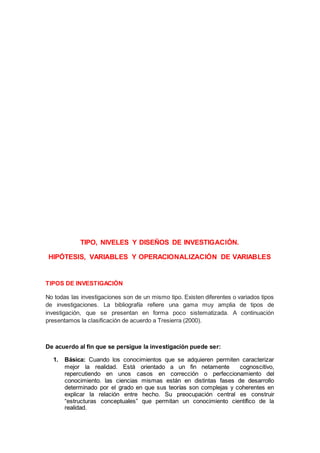TIPO, NIVELES Y DISEÑOS DE INVESTIGACIÓN.
HIPÓTESIS, VARIABLES Y OPERACIONALIZACIÓN DE VARIABLES
TIPOS DE INVESTIGACIÓN
No todas las investigaciones son de un mismo tipo. Existen diferentes o variados tipos
de investigaciones. La bibliografía refiere una gama muy amplia de tipos de
investigación, que se presentan en forma poco sistematizada. A continuación
presentamos la clasificación de acuerdo a Tresierra (2000).
De acuerdo al fin que se persigue la investigación puede ser:
1. Básica: Cuando los conocimientos que se adquieren permiten caracterizar
mejor la realidad. Está orientado a un fin netamente cognoscitivo,
repercutiendo en unos casos en corrección o perfeccionamiento del
conocimiento. las ciencias mismas están en distintas fases de desarrollo
determinado por el grado en que sus teorías son complejas y coherentes en
explicar la relación entre hecho. Su preocupación central es construir
“estructuras conceptuales” que permitan un conocimiento científico de la
realidad.
 