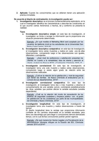 2. Aplicada: Cuando los conocimientos que se obtienen tienen una aplicación
práctica inmediata.
De acuerdo al diseño de contrastación, la investigación puede ser:
1. Investigación descriptiva: es el proceso fundamentalmente exploratorio, en la
cual el investigador identifica las características o describe las condiciones en
la que ocurren ciertos fenómenos o hechos, tal y conforme se presenta la
realidad.
Tipos
a. Investigación descriptiva simple: en este tipo de investigación, el
investigador se limita a recoger la información que le proporciona una
situación previamente determinada.
b. Investigación descriptiva comparativa: en este tipo de investigación,
el investigador toma varias muestras y realiza en cada una de ellas
observaciones, comparando luego si las observaciones son iguales,
diferentes o semejantes.
c. Investigación correlacional: En este tipo de investigación, el
investigador toma una sola muestra y realiza varias observaciones,
comparando luego si existe algún grado de relación entre las
observaciones realizadas.
d. Investigación correlacional comparativa: En este tipo de
investigación, el investigador toma dos o más muestras y observa el
comportamiento de una variable común, controlando estadísticamente
las otras variables que podrían afectar la variable estudiada (variable
dependiente)
e. Investigación longitudinal: En este tipo de investigación, el
investigador toma una muestra y realiza observaciones a través del
tiempo.
El diseño longitudinal tiene la ventaja que proporciona información
confiable de los cambios observados en la variable estudiada, pero
tiene una desventaja que para llegar a conclusiones demora demasiado
tiempo, con lo cual dichas conclusiones podrían perder vigencia.
Ejemplo: ¿En qué medida el Marketing Móvil será aceptado por los
usuarios de telefonía móvil en los estudiantes de la Universidad San
Pedro-Cede Central, 2015-II?
Ejemplo: ¿Qué nivel de preferencia y satisfacción presentan los
clientes en cuanto a la rentabilidad, tasa de interés y atención al
cliente, al elegir los Bancos BCP y Continental, Chimbote, 2015- I?
Ejemplo: ¿Cuál es la relación de la satisfacción y nivel de seguridad
que tienen las familias de Nuevo Chimbote al endeudarse por la
compra de sus departamentos, 2015?
Ejemplo: ¿Cuál es la relación del monto de recaudación de los
arbitrios de seguridad ciudadana y limpieza pública con el grado
de satisfacción de los ciudadanos por parte de las municipalidades
de Chimbote y Nuevo Chimbote, 2015?
Ejemplo: ¿De qué manera los Vacíos Legales y la Fiscalización de la
administración tributaria influyen en la Elusión del IGV, Chimbote
periodo 2010 al 2014?
 