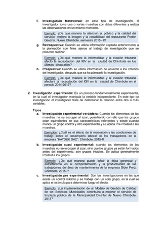 f. Investigación transversal: en este tipo de investigación, el
investigador toma una o varias muestras con datos diferentes y realiza
las observaciones en un mismo momento.
g. Retrospectiva: Cuando se utiliza información captada anteriormente a
la planeación con fines ajenos al trabajo de investigación que se
presente realizar.
h. Prospectivo: Cuando se utiliza información de acuerdo a los criterios
del investigador, después que se ha planeado la investigación.
2. Investigación experimental: Es un proceso fundamentalmente experimental,
en la cual el investigador manipula la variable independiente. En este tipo de
investigación el investigador trata de determinar la relación entre dos o más
variables.
Tipos
a. Investigación experimental verdadera: Cuando los elementos de las
muestras no se escogen al azar, permitiendo con ello que los grupos
sean equivalentes en sus características relevantes y existe cuando
menos un grupo control y otro experimental y se aplica Pre-Postest a las
muestras.
b. Investigación cuasi experimental: cuando los elementos de las
muestras no se escogen al azar, sino que los grupos ya están formados
antes del experimento, son grupos intactos. Se aplica generalmente
Postest a los grupos.
c. Investigación pre experimental: Son las investigaciones en las que
existe un control mínimo y se trabaja con un solo grupo, en la cual se
aplica el estimulo para determinar luego el efecto.
Ejemplo: ¿De qué manera la atención al público y la calidad del
servicio mejora la imagen y la rentabilidad del restaurante Portón
Gaucho, Nuevo Chimbote, semestre 2015 - II?
Ejemplo: ¿De qué manera la informalidad y la evasión tributaria
afecto la recaudación del IGV en la ciudad de Chimbote en los
últimos cinco años?
Ejemplo: ¿De qué manera la informalidad y la evasión tributaria
afectara la recaudación del IGV en la ciudad de Chimbote en el
periodo 2014-2019?
Ejemplos: ¿Cuál es el efecto de la motivación y las condiciones de
trabajo sobre el desempeño laboral de los trabajadores en la
empresa “HAYDUK SAC”, Chimbote, 2015-I?
Ejemplo: ¿De qué manera puede influir la ética gerencial y
autoritarismo en el comportamiento y la productividad de los
trabajadores del área de mantenimiento de la empresa Sider Perú,
Chimbote, 2015-I?
Ejemplo: ¿La implementación de un Modelo de Gestión de Calidad
de los Servicios Municipales contribuirá a mejorar el servicio de
limpieza pública de la Municipalidad Distrital de Nuevo Chimbote,
2015?
 