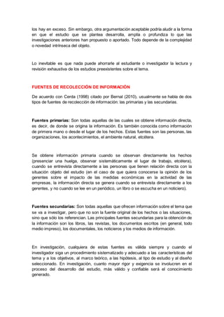 los hay en exceso. Sin embargo, otra argumentación aceptable podría aludir a la forma
en que el estudio que se plantea desarrolla, amplía o profundiza lo que las
investigaciones anteriores han propuesto o aportado. Todo depende de la complejidad
o novedad intrínseca del objeto.
Lo inevitable es que nada puede ahorrarle al estudiante o investigador la lectura y
revisión exhaustiva de los estudios preexistentes sobre el tema.
FUENTES DE RECOLECCIÓN DE INFORMACIÓN
De acuerdo con Cerda (1998) citado por Bernal (2010), usualmente se habla de dos
tipos de fuentes de recolección de información: las primarias y las secundarias.
Fuentes primarias: Son todas aquellas de las cuales se obtiene información directa,
es decir, de donde se origina la información. Es también conocida como información
de primera mano o desde el lugar de los hechos. Estas fuentes son las personas, las
organizaciones, los acontecimientos, el ambiente natural, etcétera.
Se obtiene información primaria cuando se observan directamente los hechos
(presenciar una huelga, observar sistemáticamente el lugar de trabajo, etcétera),
cuando se entrevista directamente a las personas que tienen relación directa con la
situación objeto del estudio (en el caso de que quiera conocerse la opinión de los
gerentes sobre el impacto de las medidas económicas en la actividad de las
empresas, la información directa se genera cuando se entrevista directamente a los
gerentes, y no cuando se lee en un periódico, un libro o se escucha en un noticiero).
Fuentes secundarias: Son todas aquellas que ofrecen información sobre el tema que
se va a investigar, pero que no son la fuente original de los hechos o las situaciones,
sino que sólo los referencian. Las principales fuentes secundarias para la obtención de
la información son los libros, las revistas, los documentos escritos (en general, todo
medio impreso), los documentales, los noticieros y los medios de información.
En investigación, cualquiera de estas fuentes es válida siempre y cuando el
investigador siga un procedimiento sistematizado y adecuado a las características del
tema y a los objetivos, al marco teórico, a las hipótesis, al tipo de estudio y al diseño
seleccionado. En investigación, cuanto mayor rigor y exigencia se involucren en el
proceso del desarrollo del estudio, más válido y confiable será el conocimiento
generado.
 