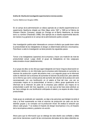 Grafico16: Diseñosde investigaciónexperimental encienciassociales
Fuente: Mathenson Douglas (1995).
En el campo de la administración un clásico ejemplo de un diseño experimental es el
experimento Hawthorne dirigido por Elton Mayo entre 1927 y 1929 en la Fábrica de
Western Electric Company, situada en Chicago en el Barrio Hawthorne, de donde
tomo su nombre Chiavenato (1998). Otro ejemplo de un diseño experimental descrito
de manera muy general en el campo de la administración podría consistir.
Una investigación podría estar interesada en conocer el efecto que puede tener sobre
la productividad de los trabajadores el otorgar un determinado estímulo o recompensa.
Para llevar a cabo la investigación se tiene previsto los siguientes pasos:
Tomar a los trabajadores (operarios) de la empresa y hacer una medición de nivel de
productividad actual. Luego dividir el grupo de trabajadores en tres subgrupos
seleccionados al azar (aleatoriamente).
A un grupo de ellos se les dirá que sigan trabajando (sin hacer ninguna observación en
particular) distinta a la de informales que la empresa está interesada en aumentar su
volumen de producción a partir del próximo mes; a un segundo grupo se le informará
sobre la intención de la empresa de aumentar el volumen de producción, pero además
se le informa que como consecuencia del aumento del volumen de la producción será
recompensado con una bonificación en el salario al final del mes, una vez se
compruebe mejora en la productividad; al tercero y último grupo igualmente se le
informará de la intención de parte de la empresa para obtener una mejora en la
productividad a partir del mes siguiente, y a la vez que se les hace esta solicitud, se
les hace entrega de una bonificación anticipada al salario y se espera de ellos mayor
productividad.
Cada grupo es analizado por separado, se deja a las personas que trabajen durante el
mes y al final nuevamente se mide el volumen de producción de cada uno de los
distintos grupos y se compara con la producción inicial. Se analiza la variación que
obtuvo cada grupo. Y se evalúa el impacto de otorgar recompensa o no y el impacto
de la recompensa anterior y posterior a la acción.
Ahora para que la información que se obtenga de este diseño sea confiable y válida
para tomar decisiones a partir de las conclusiones derivadas de los datos obtenidos es
 