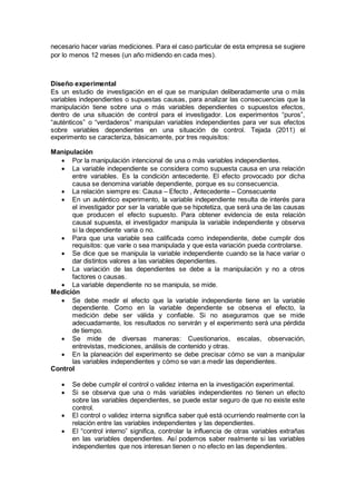necesario hacer varias mediciones. Para el caso particular de esta empresa se sugiere
por lo menos 12 meses (un año midiendo en cada mes).
Diseño experimental
Es un estudio de investigación en el que se manipulan deliberadamente una o más
variables independientes o supuestas causas, para analizar las consecuencias que la
manipulación tiene sobre una o más variables dependientes o supuestos efectos,
dentro de una situación de control para el investigador. Los experimentos “puros”,
“auténticos” o “verdaderos” manipulan variables independientes para ver sus efectos
sobre variables dependientes en una situación de control. Tejada (2011) el
experimento se caracteriza, básicamente, por tres requisitos:
Manipulación
 Por la manipulación intencional de una o más variables independientes.
 La variable independiente se considera como supuesta causa en una relación
entre variables. Es la condición antecedente. El efecto provocado por dicha
causa se denomina variable dependiente, porque es su consecuencia.
 La relación siempre es: Causa – Efecto , Antecedente – Consecuente
 En un auténtico experimento, la variable independiente resulta de interés para
el investigador por ser la variable que se hipotetiza, que será una de las causas
que producen el efecto supuesto. Para obtener evidencia de esta relación
causal supuesta, el investigador manipula la variable independiente y observa
si la dependiente varia o no.
 Para que una variable sea calificada como independiente, debe cumplir dos
requisitos: que varíe o sea manipulada y que esta variación pueda controlarse.
 Se dice que se manipula la variable independiente cuando se la hace variar o
dar distintos valores a las variables dependientes.
 La variación de las dependientes se debe a la manipulación y no a otros
factores o causas.
 La variable dependiente no se manipula, se mide.
Medición
 Se debe medir el efecto que la variable independiente tiene en la variable
dependiente. Como en la variable dependiente se observa el efecto, la
medición debe ser válida y confiable. Si no aseguramos que se mide
adecuadamente, los resultados no servirán y el experimento será una pérdida
de tiempo.
 Se mide de diversas maneras: Cuestionarios, escalas, observación,
entrevistas, mediciones, análisis de contenido y otras.
 En la planeación del experimento se debe precisar cómo se van a manipular
las variables independientes y cómo se van a medir las dependientes.
Control
 Se debe cumplir el control o validez interna en la investigación experimental.
 Si se observa que una o más variables independientes no tienen un efecto
sobre las variables dependientes, se puede estar seguro de que no existe este
control.
 El control o validez interna significa saber qué está ocurriendo realmente con la
relación entre las variables independientes y las dependientes.
 El “control interno” significa, controlar la influencia de otras variables extrañas
en las variables dependientes. Así podemos saber realmente si las variables
independientes que nos interesan tienen o no efecto en las dependientes.
 