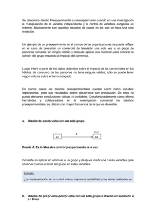 Se denomina diseño Preexperimental o preexeperimento cuando en una investigación
la manipulación de la variable independiente y el control de variables exógenas es
mínimo. Básicamente son aquellos estudios de casos en los que se hace una sola
medición.
Un ejemplo de un preexperimento en el campo de las organizaciones se puede reflejar
en el caso de presentar un comercial de televisión una sola vez a un grupo de
personas tomadas sin ningún criterio y después aplicar una medición para conocer la
opinión del grupo respecto al impacto del comercial.
Luego inferir a partir de los datos obtenidos sobre el impacto de los comerciales en los
hábitos de consumo de las personas no tiene ninguna validez, sólo se puede tener
vagos indicios sobre el tema indagado.
En ciertos casos los diseños preexperimentales pueden servir como estudios
exploratorios, pero sus resultados deben observarse con precaución. De ellos no
puede derivarse conclusiones válidas ni confiables. Desafortunadamente como afirma
Hernández y colaboradores en la investigación comercial los diseños
preexperimentales se utilizan con mayor frecuencia de la que es deseable.
a. Diseño de postprueba con un solo grupo
Donde A: Es la Muestra control y experimental a la vez
Consiste en aplicar un estimulo a un grupo y después medir una o más variables para
observar cual es el nivel del grupo en estas variables.
b. Diseño de preprueba-postprueba con un solo grupo o diseño en sucesión o
en línea
A1 A2
E
Post
tes
t
Ejemplo:
¿La implementación de un control interno mejorara la rentabilidad y las ventas realizadas en
“Comercial Celendin EIRL”, Chimbote - semestre 2015-II?
 
