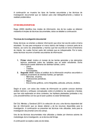 A continuación se muestra los tipos de fuentes secundarias y las técnicas de
investigación documental que se realizan para citar bibliográficamente y realizar la
realidad problemática
CITAS BIBLIOGRAFICAS
Rojas (2000) identifica tres niveles de información, dos de los cuales se obtienen
mediante el empleo de técnicas documentales, éstos se detallan a continuación.
Técnicas de investigación documental
Estas técnicas se orientan a obtener información que otros han escrito sobre el tema
estudiado. Ya sea para enriquecer el marco teórico del trabajo o conocer parte de la
historia, así como los antecedentes y hechos que han ocurrido en torno al fenómeno
de interés, los cuales forman parte del contexto que es indispensable. Por lo tanto,
estas técnicas recurren a fuentes secundarias de información.
1. Primer nivel: implica el manejo de las teorías generales y los elementos
teóricos existentes sobre las variables que se están estudiando. Dicha
información puede obtenerse de distintas fuentes, como:
- Libros.
- Tratados.
- Enciclopedias.
2. Segundo nivel: implica el análisis de la información empírica secundaria o
indirecta proveniente de distintas fuentes, por ejemplo:
- Memorias, anuarios.
- Publicaciones periódicas.
- Mapas.
- Documentos gráficos, como fotografías, películas, pinturas, etcétera.
Según el autor, con estos dos niveles de información se podrán conocer distintos
análisis teóricos y enfoques conceptuales sobre el problema; los aspectos o facetas
que han sido explorados en otros contextos, las hipótesis planteadas (probadas o no)
y los procedimientos con los que el autor pudiera no estar familiarizado.
Del Cid, Méndez y Sandoval (2011) la selección de una u otra técnica dependerá del
tipo de información que se desee obtener y de los recursos disponibles para la
investigación. A continuación se presentan las técnicas más utilizadas, tanto para la
investigación documental como de campo.
Una de las técnicas documentales más utilizadas y citadas por diversos autores de
metodología de la investigación, es la técnica del fichaje.
A continuación se explica cada una de éstas.
 
