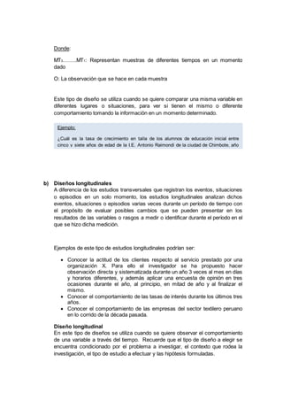 Donde:
MT3……..MT1: Representan muestras de diferentes tiempos en un momento
dado
O: La observación que se hace en cada muestra
Este tipo de diseño se utiliza cuando se quiere comparar una misma variable en
diferentes lugares o situaciones, para ver si tienen el mismo o diferente
comportamiento tomando la información en un momento determinado.
b) Diseños longitudinales
A diferencia de los estudios transversales que registran los eventos, situaciones
o episodios en un solo momento, los estudios longitudinales analizan dichos
eventos, situaciones o episodios varias veces durante un período de tiempo con
el propósito de evaluar posibles cambios que se pueden presentar en los
resultados de las variables o rasgos a medir o identificar durante el período en el
que se hizo dicha medición.
Ejemplos de este tipo de estudios longitudinales podrían ser:
 Conocer la actitud de los clientes respecto al servicio prestado por una
organización X. Para ello el investigador se ha propuesto hacer
observación directa y sistematizada durante un año 3 veces al mes en días
y horarios diferentes, y además aplicar una encuesta de opinión en tres
ocasiones durante el año, al principio, en mitad de año y al finalizar el
mismo.
 Conocer el comportamiento de las tasas de interés durante los últimos tres
años.
 Conocer el comportamiento de las empresas del sector textilero peruano
en lo corrido de la década pasada.
Diseño longitudinal
En este tipo de diseños se utiliza cuando se quiere observar el comportamiento
de una variable a través del tiempo. Recuerde que el tipo de diseño a elegir se
encuentra condicionado por el problema a investigar, el contexto que rodea la
investigación, el tipo de estudio a efectuar y las hipótesis formuladas.
Ejemplo:
¿Cuál es la tasa de crecimiento en talla de los alumnos de educación inicial entre
cinco y siete años de edad de la I.E. Antonio Raimondi de la ciudad de Chimbote, año
2015?
 
